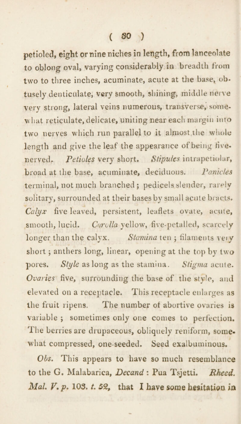 ( 80 ) petioled, eight or nine niches in length, from lanceolate to oblong oval, varying considerably in breadth from two to three inches, acuminate, acute at the base, ob¬ tusely denticulate, very smooth, shining, middle nerve very strong, lateral veins numerous, transverse, some- v hat reticulate, delicate, uniting near each margin into two nerves which run parallel to it almost the whole length and give the leaf the appearance of being five* nerved. Petioles very short. Stipules intrapetiolar, broad at the base, acuminate, deciduous. Panicles terminal, not much branched ; pedicels slender, rarely solitary, surrounded at their bases by small acute bracts. Calyx five leaved, persistent, leaflets ovate, acute, smooth, lucid. Corolla yellow, five-petalled, scarcely longer than the calyx. Stamina ten ; filaments very short; anthers long, linear, opening at the top by two pores. Style as long as the stamina. Stigma acute. Ovaries five, surrounding the base of the style, and elevated on a receptacle. This receptacle enlarges as the fruit ripens. The number of abortive ovaries is variable ; sometimes only one comes to perfection. The berries are drupaceous, obliquely reniform, some¬ what compressed, one-seeded. Seed exalbuminous. Obs. This appears to have so much resemblance to the G. Malabarica, Decand : Pua Tsjetti. Rheed.