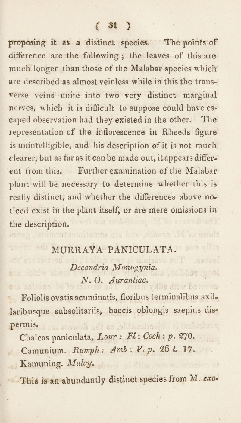 proposing it as a distinct species. The points of difference are the following ; the leaves of this are much longer than those of the Malabar species which are described as almost veinless while in this the trans¬ verse veins unite into two very distinct marginal nerves, which it is difficult to suppose could have es« caped observation had they existed in the other. The $ * representation of the inflorescence in Rheeds figure is unintelligible, and his description of it is not much clearer, but as far as it can be made out, it appears differ¬ ent from this. Further examination of the Malabar plant will be necessary to determine whether this is really distinct, and whether the differences above no¬ ticed exist in the plant itself, or are mere omissions in the description. MURRAYA PANICULATA. Decandria Momgynia« N. 0. Aurantiae• Foliolisovatisacuminatis, floribus terminalibus axil- laribusque subsolitariis* baccis oblongis saepins dis« permis. Chalcas paniculata, Lour : FI: Cock : p» €70« Camunium. Humph: Ami z V*p* €6 L 17- Kam lining. Malay. This is an abundantly distinct species from M. exo*