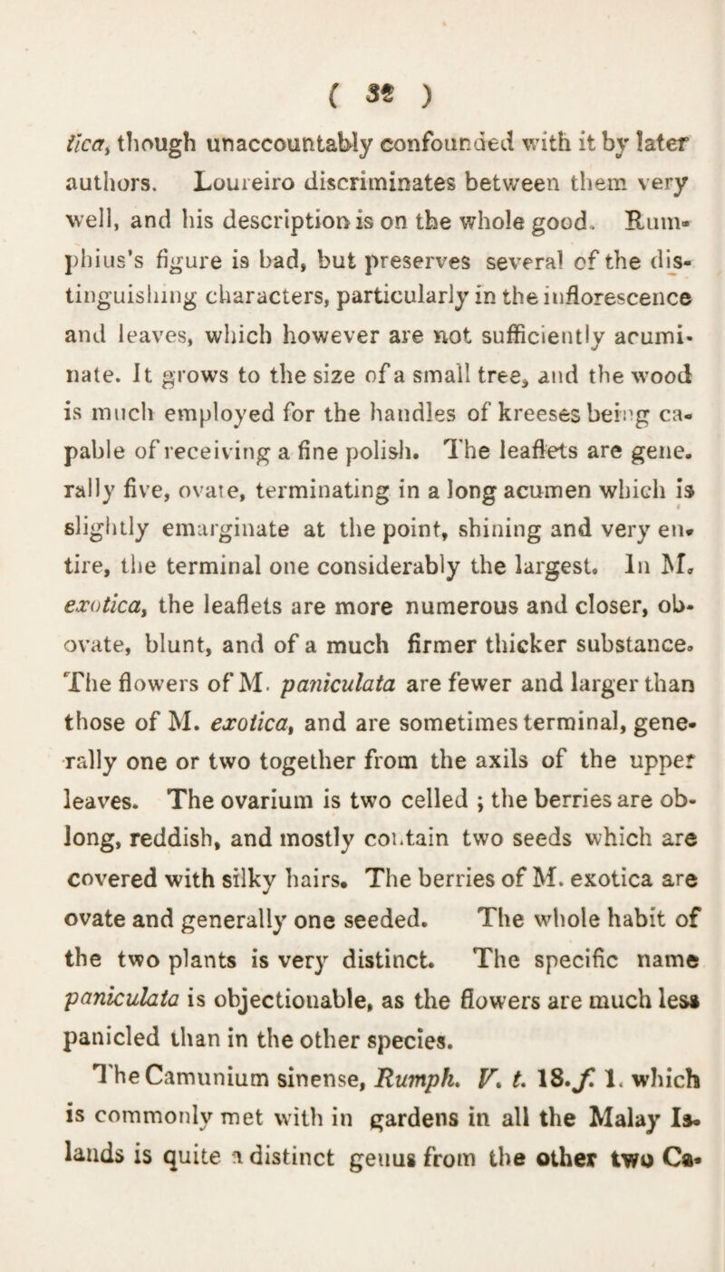 ( 39 ) iica, though unaccountably confounded with it by later authors. Loureiro discriminates between them very well, and his description is on the whole good. Rum* phius’s figure is bad, but preserves several cf the dis¬ tinguishing characters, particularly in the inflorescence and leaves, which however are not sufficiently acumi¬ nate. It grows to the size of a small tree* and the wood is much employed for the handles of kreeses being ca¬ pable of receiving a fine polish. The leaflets are gene, rally five, ovate, terminating in a long acumen which is slightly emarginate at the point, shining and very en* tire, the terminal one considerably the largest. In M. exotica, the leaflets are more numerous and closer, ob- ovate, blunt, and of a much firmer thicker substance. The flowers of M. paniculata are fewer and larger than those of M. exotica, and are sometimes terminal, gene¬ rally one or two together from the axils of the upper leaves. The ovarium is two celled ; the berries are ob¬ long, reddish, and mostly contain two seeds which are covered with silky hairs* The berries of M. exotica are ovate and generally one seeded. The whole habit of the two plants is very distinct. The specific name paniculata is objectionable, as the flowers are much less panicled than in the other species. TheCamunium sinense, Humph. V\ t. 18. f. 1. which is commonly met with in gardens in all the Malay Is¬ lands is quite a distinct genus from the other two Ca*