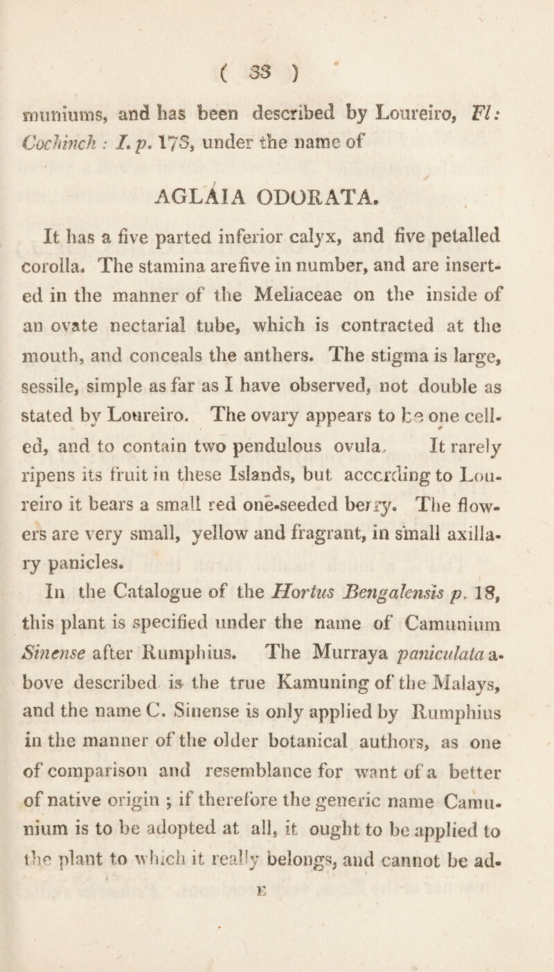 tminiums, and lias been described by Loureiro, FI: Cochinch : Lp. 173, under the name of AGLAIA ODOR AT A. It has a five parted inferior calyx, and five petalled corolla* The stamina are five in number, and are insert¬ ed in the manner of the Meliaceae on the inside of an ovate nectarial tube, which is contracted at the mouth, and conceals the anthers. The stigma is large, sessile, simple as far as I have observed, not double as stated by Loureiro. The ovary appears to be one cell¬ ed, and to contain two pendulous ovula. It rarely ripens its fruit in these Islands, but. according to Lou¬ reiro it bears a small red one-seeded berry. The flow¬ ers are very small, yellow and fragrant, in small axilla¬ ry panicles. In the Catalogue of the Hortas Be?igalensis p, 18, this plant is specified under the name of Camunium Sincnse after Rumphius. The Murraya paniculala bove described is the true Kamuning of the Malays, and the name C. Sinense is only applied by Rumphius in the manner of the older botanical authors, as one of comparison and resemblance for want of a better of native origin ; if therefore the generic name Camu- nium is to be adopted at all, it ought to be applied to the plant to which it really belongs, and cannot be ad- E