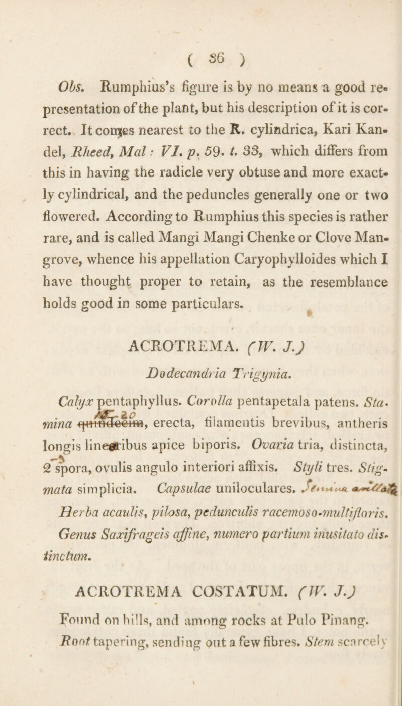 t» Obs. Rumphius’s figure is by no means a good re¬ presentation of the plant, but his description of it is cor¬ rect. It conjes nearest to the R. cylindrica, Kari Kan- del, Rheed, Mai: VI. p. 59• t. 33, which differs from this in having the radicle very obtuse and more exact¬ ly cylindrical, and the peduncles generally one or two flowered. According to Rumphiusthis species is rather rare, and is called Mangi Mangi Chenke or Clove Man¬ grove, whence his appellation Caryophylloides which I have thought proper to retain, as the resemblance holds good in some particulars. ACROTREMA. (IV. JJ Dodecandria Trigynia. pentaphyllus. Corolla pentapetala patens. Sta¬ mina fp+tfHfeiim, erecta, filamentis brevibus, antheris longis linegribus apice biporis. Ovaria tria, distincta, 2 spora, ovulis angulo interiori affixis. Styli tres. Stig¬ mata simplicia. Capsulae uniloculares. S?***«*. Herba acaulis, pilosa, pedunculis racemoso•multifloris. Genus Saxijrageis affine, numero partium inusitato dis¬ tinction. ACROTREMA COSTATUM. (IV. JJ Found on hills, and among rocks at Pulo Pinang. Root tapering, sending out a few fibres. Stem scarcely