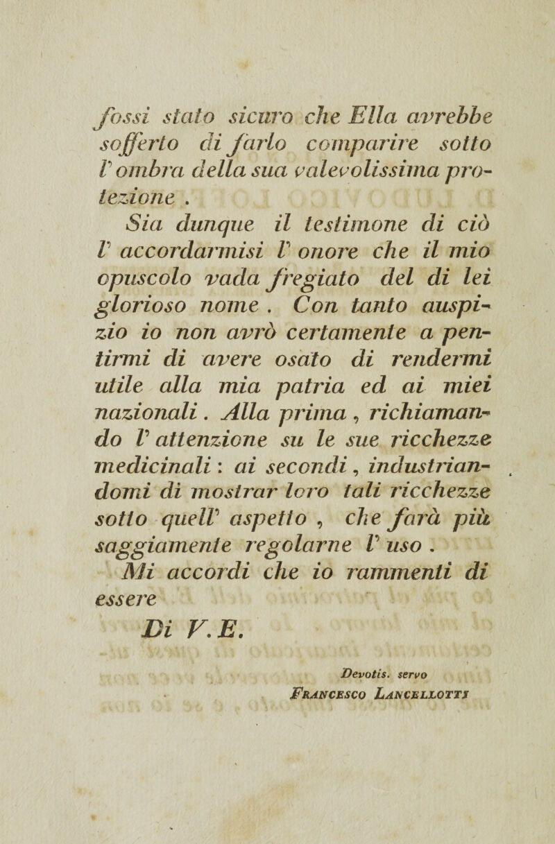 fossi stato sicuro che Ella avrebbe sofferto di farlo comparire sotto V ombra della sua valevolissima pro¬ tezione . Sia dunque il testimone di ciò l ac cor dannisi V onore che il mio opuscolo vada fregiato del di lei glorioso nome . Con tanto auspi- zio io non avrò certamente a pen¬ tirmi di avere osato di rendermi utile alla mia patria ed ai miei nazionali . Alla prima, richiaman¬ do V attenzione su le sue ricchezze medicinali : ai secondi, industrian¬ domi di mostrar loro tali ricchezze sotto queW aspetto , che farà pià maggiamente regolarne V uso . Mi accordi che io rammenti di essere Di V. E. • f Devotis. servo Francesco Lancellotts