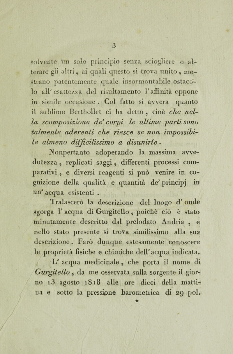 solvente un solo principio senza sciogliere o al¬ terare gii altri, ai quali questo si trova unito mo¬ strano patentemente quale insormontabile ostaco¬ lo ali' esattezza del risultamelo V affinità oppone in simile occasione . Col fatto si avvera quanto il sublime Berthollet ci ha detto 9 cioè che nel¬ la scomposizione de’ corpi le ultime parti sono talmente aderenti che riesce se non impossibi¬ le almeno difficilissimo a disunirle. Nonpertanto adoperando la massima avve¬ dutezza , replicati saggi, differenti processi com¬ parativi , e diversi reagenti si può venire in co¬ gnizione della qualità e quantità de’ principj in un' acqua esistenti . Tralascerò la descrizione del luogo d’ onde Sgorga T acqua di Gurgitello, poiché ciò è stato minutamente descritto dal prelodato Andria 9 e nello stato presente si trova similissimo alla sua descrizione. Farò dunque estesamente conoscere le proprietà fisiche e chimiche dell5 acqua indicata. 1/ acqua medicinale 9 che porta il nome di Gurgitello ? da me osservata sulla sorgente il gior¬ no i3 agosto 1818 alle ore dieci della matti¬ na e sotto la pressione barometrica di 29 poi. ★