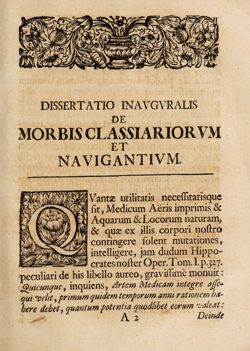 DISSERTATIO INAVGYRALIS DE MORBIS CLASSIARIORVxM ET NAVIGANTIVM. Vanta; utilitatis neceflitatisque iit, Medicum Aeris imprimis & Aquarum & Locorum naturam, & quse ex illis corpori noftro contingere folent mutationes, intelligere, jam dudum Hippo¬ crates nofter Oper.T om. I. p.327. peculiari de his libello aureo, graviflime monuit: Quicunque, inquicns, Artem. Medicam integre ajfe- qui ‘velit, primum quidem temporum anni rationem ha¬ bere debet quantum potentia quodlibet eorum valeat: - ^ A 2 Deinde '