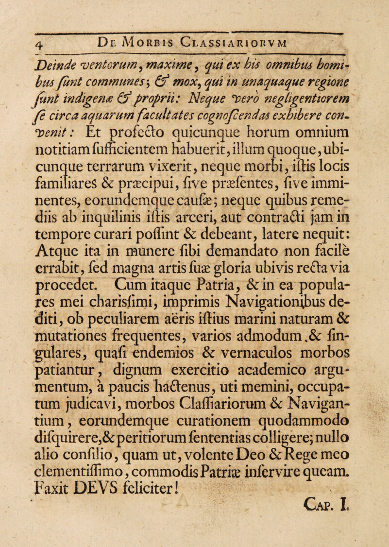 Deinde 'ventorum, maxime, qui ex his omnibus bomi- bus Junt communes\ & mox, qui in unaquaque regione Junt indigem & proprii: Neque 'vero negligentiorem fe circa aquarum facultates cognofcendas exhibere con¬ venit : Et profecto quicunque horum omnium notitiamfumcientem habuerit,ilium quoque,ubi¬ cunque terrarum vixerit, neque morbi, inis locis familiares & pnecipui, five prodentes, live immi¬ nentes, eorundemque caufe; neque quibus reme¬ diis ab inquilinis iftis arceri, aut contracti jam in tempore curari poflint & debeant, latere nequit: Atque ita in munere fibi demandato non facile errabit, fed magna artis luce gloria ubivis recta via procedet. Cum itaque Patria, & in ea popula¬ res mei charisfimi, imprimis Navigationibus de¬ diti , ob peculiarem aeris iftius marini naturam & mutationes frequentes, varios admodum .& lin¬ gulares, quafi endemios & vernaculos morbos patiantur, dignum exercitio academico argu¬ mentum, a paucis haftenus, uti memini, occupa¬ tum judicavi, morbos Clafliariorum & Navigan¬ tium, eorundemque curationem quodammodo difquirer e,& peritiorum fententias colligere; nullo alio confilio, quam ut, volente Deo &Kege meo clementiflimo, commodis Patrite infer vire queam. Faxit DEVS feliciter! Cap. I.