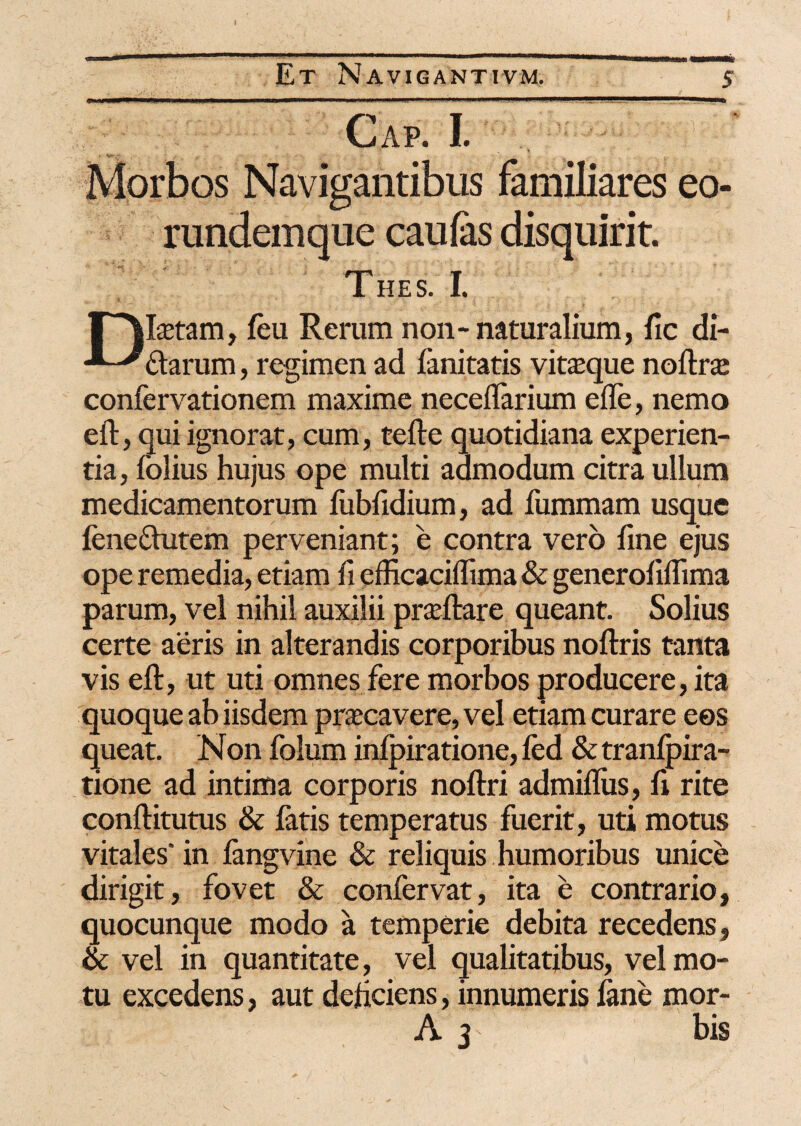 I Et Navigantivm. 5 Gap. I. Morbos Navigantibus familiares eo- rundemque caufas disquirit. Thes. I. r^fetam, feu Rerum non-naturalium, fic di- -^-^ftarum, regimen ad limitatis vineque noftraj confervationem maxime neceflarium ede, nemo eft, qui ignorat, cum, tefte quotidiana experien¬ tia, folius hujus ope multi admodum citra ullum medicamentorum fubfidium, ad fummam usque fenefhitem perveniant; e contra vero fine ejus ope remedia, etiam fi efficaciflima & generofiflima parum, vel nihil auxilii pradlare queant. Solius certe aeris in alterandis corporibus noftris tanta vis eft, ut uti omnes fere morbos producere, ita quoque ab iisdem prascavere, vel etiam curare eos queat. N on folum inipiratione, led & tranfpira- tione ad intima corporis noftri admiflus, fi rite conftitutus & fatis temperatus fuerit, uti motus vitales' in fangvine & reliquis humoribus unice dirigit, fovet & confervat, ita e contrario, quocunque modo a temperie debita recedens, & vel in quantitate, vel qualitatibus, vel mo¬ tu excedens, aut deficiens, innumeris lane mor- A 3 bis