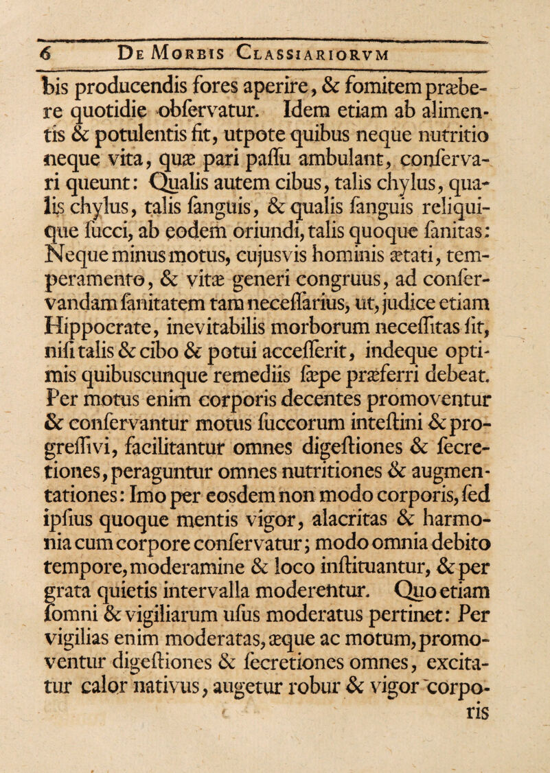 bis producendis fores aperire, & fomitem praebe¬ re quotidie obfervatur. Idem etiam ab alimen¬ tis & potulentis fit, utpote quibus neque nutritio neque vita, quas pari paffu ambulant, confer va¬ ri queunt: Qualis autem cibus, talis chylus, qua¬ lis chylus, talis fimguis, & qualis fanguis reliqui¬ que fucci, ab eodem oriundi, talis quoque fanitas; Neque minus motus, cujus vis hominis astati, tem¬ peramento , & vita; generi congruus, ad confer- vandam fimitatem tam neceflarius, ut, judice etiam Hippocrate, inevitabilis morborum neceflitas iit, nifi talis & cibo & potui acceflerit, indeque opti¬ mis quibuscunque remediis fepe prasferri debeat Per motus enim corporis decentes promoventur & confervantur motus fuccorum inteftini & pro- greflivi, facilitantur omnes digefiiones & fecre- tiones, peraguntur omnes nutritiones & augmen- tationes: Imo per eosdem non modo corporis, fed ipfius quoque mentis vigor, alacritas & harmo¬ nia cum corpore confer vatur; modo omnia debito tempore,moderamine & loco inftituantur, &per grata quietis intervalla moderentur. Quo etiam fomni & vigiliarum ufus moderatus pertinet: Per vigilias enim moderatas, asque ac motum,promo¬ ventur digeftiones & fecretiones omnes, excita¬ tur calor nativus, augetur robur & vigor corpo- ' v ris