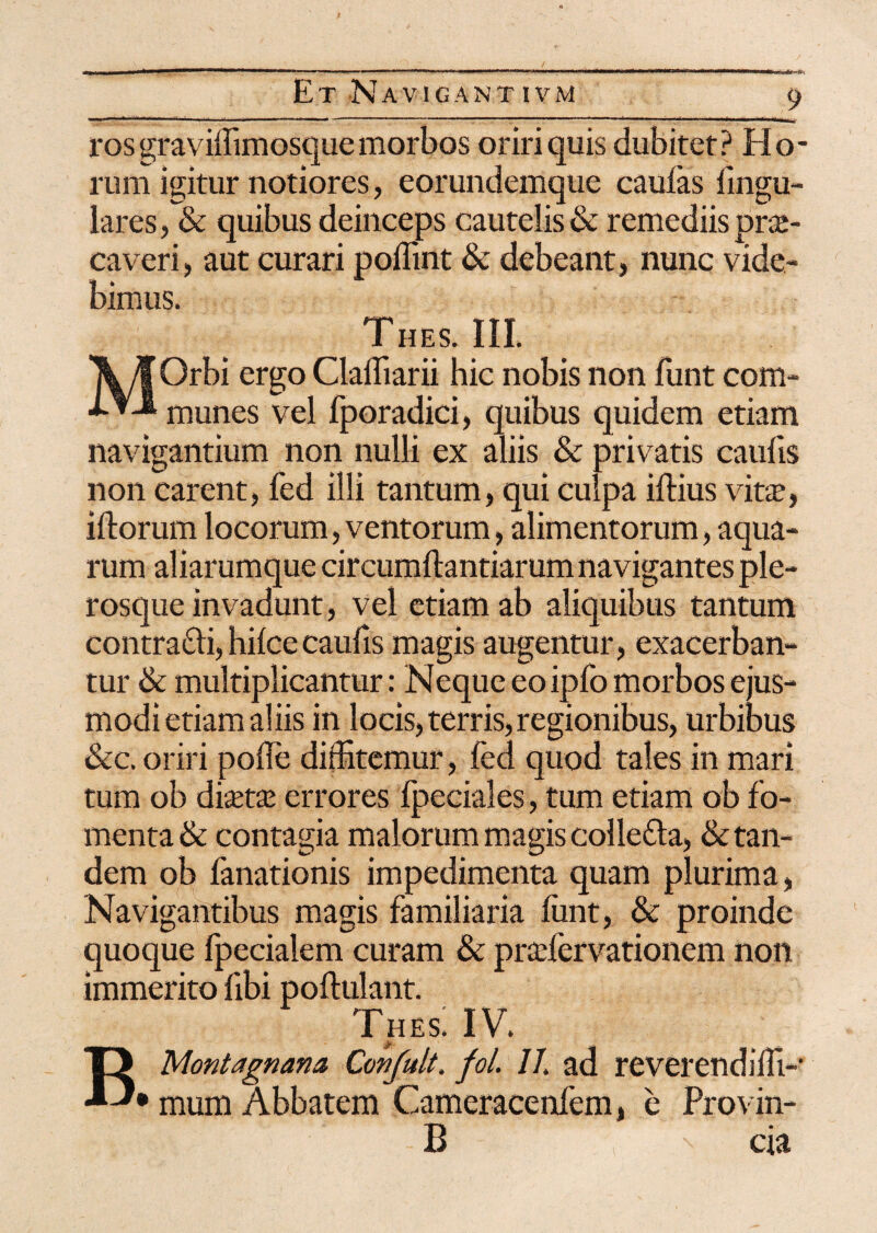 ros graviffimosquemorbos oriri quis dubitet? Ho¬ rum igitur notiores, eorundemque caulas lingu¬ lares, & quibus deinceps cautelis & remediis prs- caveri, aut curari poffint & debeant, nunc vide¬ bimus. THES. III. MOrbi ergo Claffiarii hic nobis non Eunt com¬ munes vel fporadici, quibus quidem etiam navigantium non nulli ex aliis & privatis caulis non carent, fed illi tantum, qui culpa illius vita?, illorum locorum, ventorum, alimentorum, aqua¬ rum aliarumque circumflandarum navigantes ple- rosque invadunt, vel etiam ab aliquibus tantum contra£li, hilcecaulis magis augentur, exacerban¬ tur & multiplicantur: Neque eoipfo morbos ejus¬ modi etiam aliis in locis, terris, regionibus, urbibus &c. oriri polle diffitemur, fed quod tales in mari tum ob dia?ta? errores Ipeciales, tum etiam ob fo¬ menta & contagia malorum magis colletta, & tan¬ dem ob fanationis impedimenta quam plurima, Navigantibus magis familiaria funt, & proinde quoque fpecialem curam & pra?fervationem non immerito fibi poftulant. Thes; iv. BMontagnana Confult. fol. II. ad reverendiffi- • mum Abbatem Cameracenfem, e Provin- B cia