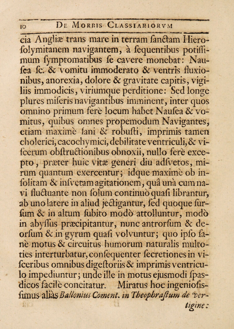 iO cia Anglii trans mare in terram fanftam Hiero- folymitanem navigantem, a fequentibus potifli- mum fymptomatibus fe cavere monebat: Nau- fea fc. & vomitu immoderato & ventris fluxio¬ nibus, anorexia, dolore & gravitate capitis, vigi¬ liis immodicis, viriumque perditione: Sed longe plures miferis navigantibus imminent, inter quos omnino primum fere locum habet Naufea & vo¬ mitus, quibus omnes propemodum Navigantes, etiam maxime fani & robufti, imprimis tamen cholerici, cacochymici, debilitate ventriculi,& vi- fcerum obftruftionibus obnoxii, nullo fere exce¬ pto , praeter huic vita; generi diu adfvetos, mi¬ rum quantum exercentur; idque maxime ob in- folitam & infvQtam agitationem, qua una cum na¬ vi flu&uante non folum continuo quafi librantur, ab uno latere in aliud jecfigantur, fed quoque fiir- fum & in altum fubito modo attolluntur, modo in abyflus pra;cipitantur, nunc antrorfiim & de- orlum & in gyrum quafi volvuntur; quo ipfo fi¬ ne motus & circuitus humorum naturalis multo- ties interturbatur, confequenter fecretiones in vi- fceribus omnibus digeftoriis & imprimis ventricu¬ lo impediuntur; unde ille in motus ejusmodi fpas- dicos facile concitatur. Miratus hoc ingeniofis- flmus alias Balionius Coment. in Tbeopbraflum de i>er~ :• tigine: