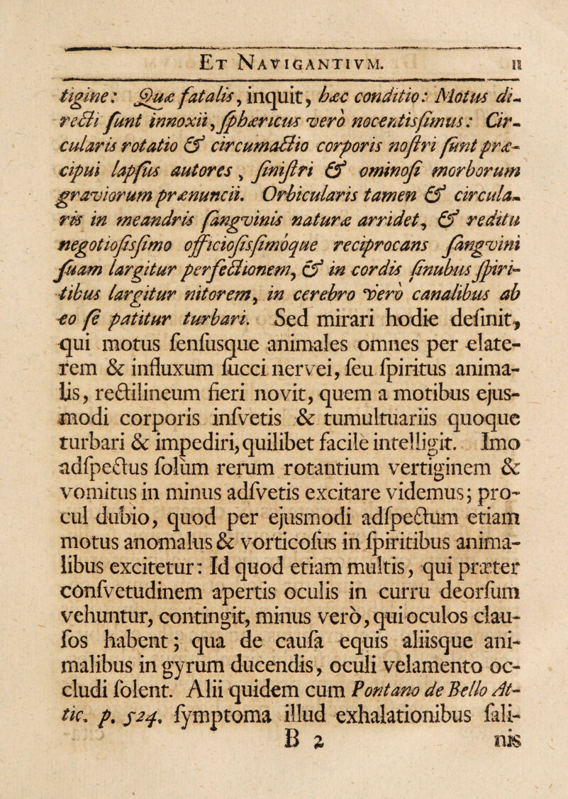 tigme: Jfhpe fatalis, inquit, hac conditio: Motus di- recii funt innoxii ,jphancus vero nocentis fimus : Cir¬ cularis rotatio & circumaBio corporis nofiri funt pra¬ efui lapfus autores, finijlri & ominoji morborum graviorum pranuncii. Orbicularis tamen & circula¬ ris in meandris fangvinis natura arridet, & reditu negotiojisfimo officiojisfimbque reciprocans fhngvim fisam largitur perfeBionem, cf in cordis fnubusfpiri- ■tibus largitur nitorem, in cerebro ‘vero canalibus ab eo fe patitur turbari. Sed mirari hodie definit, qui motus fenfusque animales omnes per date- rcm & influxum fiicci riervei, feu fpiritus anima¬ lis, reftilineum fieri novit, quem a motibus ejus¬ modi corporis infvetis & tumultuariis quoque turbari & impediri, quilibet facile intel ligit. Imo adfpeclus foliim rerum rotantium vertiginem 8c vomitus in minus adfvetis excitare videmus; pro¬ cul dubio, quod per ejusmodi adfpeftum etiam motus anomalus & vorticofus in fpiritibus anima¬ libus excitetur: Id quod etiam multis, qui prxter confvetudinem apertis oculis in curru deorfum vehuntur, contingit, minus vero, qui oculos clau- fos habent; qua de caufa equis aliisque ani¬ malibus in gyrum ducendis, oculi velamento oc¬ cludi folent. Alii quidem cum Pont ano de Bello Bt- tic» p. jap fymptoma illud exhalationibus fali- B s nk