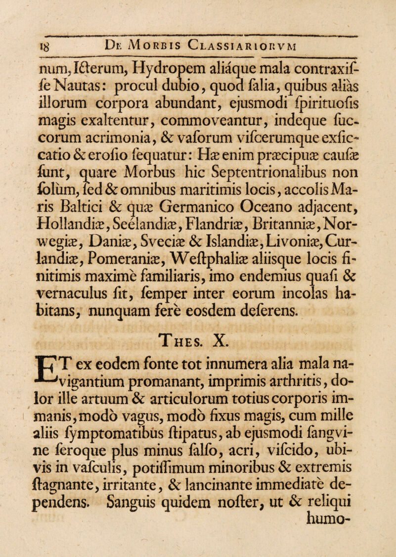 num, I&erum, Hydropem aliaque mala contraxif- feNautas: procul dubio, quod falia, quibus alias illorum corpora abundant, ejusmodi fpirituofis magis exaltentur, commoveantur, indeque fuc- corum acrimonia, & vaforum vifcerumque exfic- catio & erofio fequatur: enim praxipuaj caufe font, quare Morbus hic Septentrionalibus non folum, fed & omnibus maritimis locis, accolis Ma¬ ris Baltici & quaj Germanico Oceano adjacent, Hollandis, Seelandi*, Flandri^, Britannis, Nor- wegis, Danis, Svecis & Islandis, Livonis, Cur¬ tandis, Pomeranis, Weftphalis aliisque locis fi¬ nitimis maxime familiaris, imo endemius quafi & vernaculus fit, femper inter eorum incolas ha¬ bitans, nunquam fere eosdem deferens. Thes. X. ■J7T ex eodem fonte tot innumera alia mala na- ■*-Jvigantium promanant, imprimis arthritis, do¬ lor ille artuum & articulorum totius corporis im¬ manis, modo vagus, modo fixus magis, cum mille aliis fymptomatibus ftipatus, ab ejusmodi fangvi- ne feroque plus minus lalfo, acri, vifeido, ubi¬ vis in vafculis, potiflimum minoribus & extremis ftagnante, irritante, & lancinante immediate de¬ pendens. Sanguis quidem nofter, ut & reliqui humo-