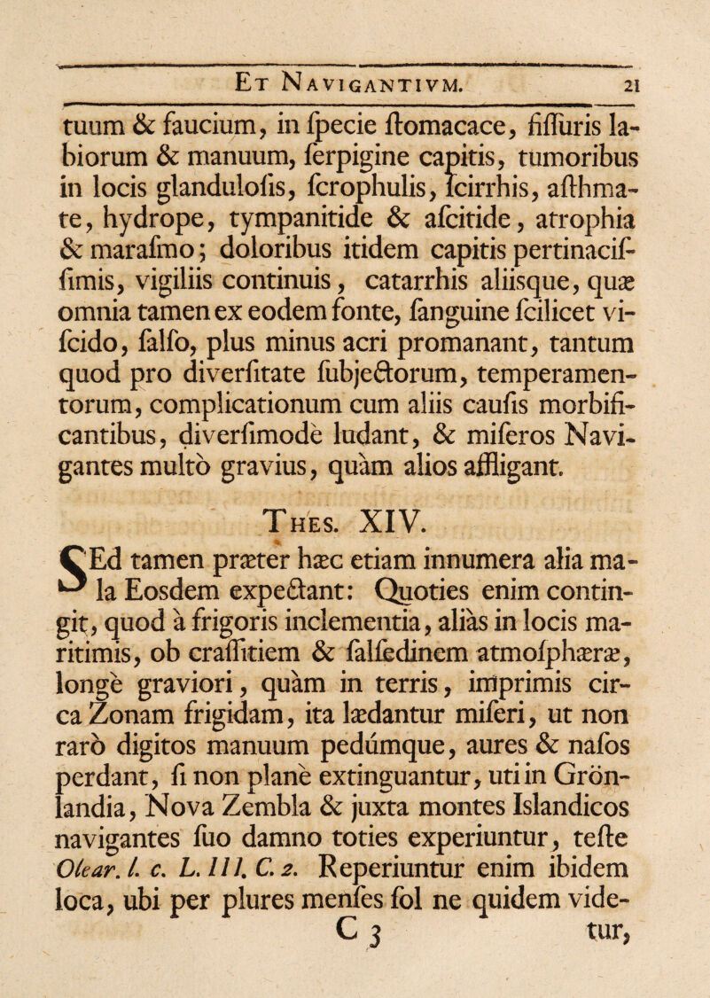 tuum & faucium, in fpecie ftomacace, fflliiris la¬ biorum & manuum, ferpigine capitis, tumoribus in locis glandulolis, fcrophulis, lcirrhis, afth ma¬ te , hydrope, tympanitide & alcitide, atrophia & marafmo; doloribus itidem capitis pertinacif- fimis, vigiliis continuis, catarrhis aliisque, qua* omnia tamen ex eodem fonte, fanguine Icilicet vi- fcido, falfo, plus minus acri promanant, tantum quod pro diverfitate fubjeftorum, temperamen¬ torum , complicationum cum aliis caufis morbifi- cantibus, diverfimode ludant, & miferos Navi¬ gantes multo gravius, quam alios affligant. Thes. XIV. CEd tamen praeter haec etiam innumera alia ma- ^ la Eosdem expe&ant: Quoties enim contin¬ git, quod a frigoris inclementia, alias in locis ma¬ ritimis, ob craflitiem & lalfedinem atmolphterae, longe graviori, quam in terris, imprimis cir¬ ca Zonam frigidam, ita laedantur miferi, ut non raro digitos manuum pedumque, aures & nafos perdant, fi non plane extinguantur, uti in Gron- landia, Nova Zembla & juxta montes Islandicos navigantes fuo damno toties experiuntur, tefte Okar. I. c. L. III. C. 2. Reperiuntur enim ibidem loca, ubi per plures menfes fol ne quidem vide- C 3 tur,