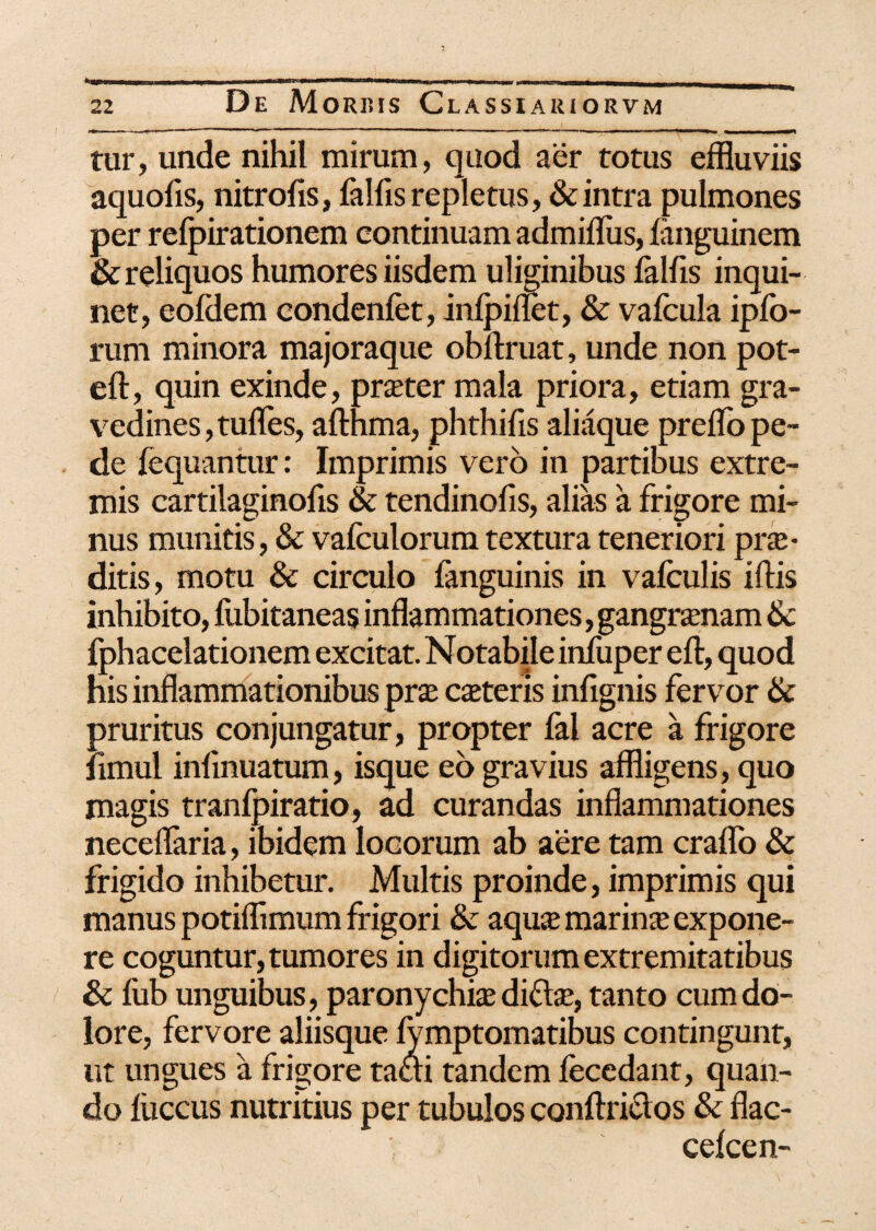 * tur, unde nihil mirum, quod aer totus effluviis aquolis, nitrofis, fallis repletus, & intra pulmones per relpirationem continuam admiffiis, languinem & reliquos humores iisdem uliginibus lallis inqui¬ net, eoldem condenfet, inlpiflet, & valcula iplo- rum minora majoraque obliruat, unde non pot- eft, quin exinde, praeter mala priora, etiam gra¬ vedines, tudes, aimma, phthifis aliaque prelfo pe¬ de fequantur: Imprimis vero in partibus extre¬ mis cartilaginofis & tendinofis, alias a frigore mi¬ nus munitis, & valculorum textura teneriori prae¬ ditis, motu & circulo fanguinis in vafculis iliis inhibito, fubitaneas inflammationes, gangrenam & fphacelationem excitat. Notabile inliiper eli, quod his inflammationibus pra; ceteris infignis fervor & pruritus conjungatur, propter lal acre a frigore limul infmuatum, isque eo gravius affligens, quo magis tranfpiratio, ad curandas inflammationes neceflaria, ibidem locorum ab aere tam cralfo & frigido inhibetur. Multis proinde, imprimis qui manus potiflimum frigori & aquce marina; expone¬ re coguntur, tumores in digitorum extremitatibus & fub unguibus, paronychia di&se, tanto cum do¬ lore, fervore aliisque lymptomatibus contingunt, ut ungues a frigore taai tandem fecedant, quan¬ do luccus nutritius per tubulos conftridos & flac- celcen-