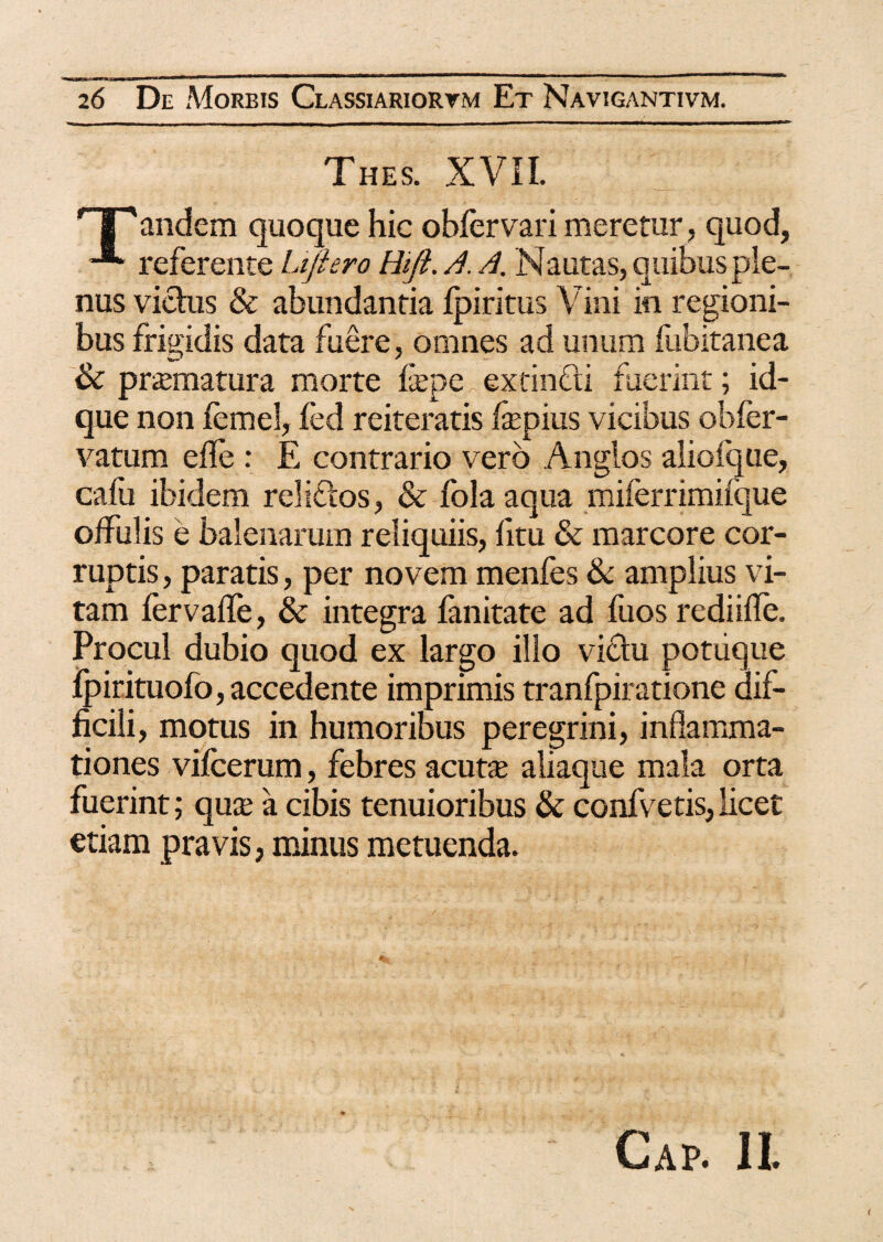 Thes. XVII. ' |'andem quoque hic obfervari meretur, quod, -■* referente Lifiero Hift. /.1. /.i. Nautas, quibus ple¬ nus victus & abundantia fpiritus Vini in regioni¬ bus frigidis data fuere, omnes ad unum fubitanea & praematura morte fepeextinfti fuerint; id- que non femel, fed reiteratis fepius vicibus obfer- vatum efle : E contrario vero Anglos alioique, cafu ibidem reliftos, & folaaqua miferrimifque offulis e balenarum reliquiis, fitu & marcore cor¬ ruptis , paratis, per novem menfes & amplius vi¬ tam fervalfe, & integra fanitate ad fuos rediifle. Procul dubio quod ex largo illo victu potiique Ipirituofo,accedente imprimis tranfpiratione dif¬ ficili, motus in humoribus peregrini, inflamma¬ tiones vifcerum, febres acutse aliaque mala orta fuerint; qux a cibis tenuioribus & confvetis, licet etiam pravis, minus metuenda. Gap. II.