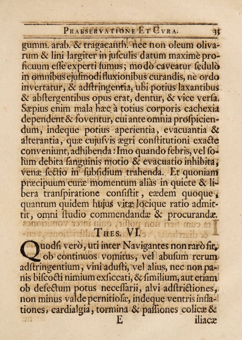 n gumm. arab. & tragacahth; ilee non oleum oliva¬ rum & lini largiter in jufculis datum maxime pro¬ ficuum efle experti fumus; modo caveatur fedulo in omnibus ejufmodi fluxionibus curandis, ne ordo invertatur, & adffringentia, ubi potius laxantibus & abflergentibus opus erat, dentur, & vice verfa, Saspius enim mala haec a totius corporis cachexia dependent & foventur, cui ante omnia profpicien- dum, indeque potius aperientia, evacuantia & alterantia, qua» cujufvis aegri conflitutioni exafte conveniunt, adhibenda t Imo quando febris, vel fb« liim debita (anguinis motio & evacuatio inhibita, venae feriio in fubfidium trahenda. Et quoniam praecipuum curae momentum alias in quiete & li¬ bera tranfpiratione confiflit, eaedem quoque, quantum quidem hujus vitae locique ratio admit¬ tit, omni (ludio commendandae & procurandae» Thes. VI. vero, uti inter Navigantes non raro _ ob continuos vomitus, vel abufiim rerum adftringentium, vini adufti, vel alius, nec non pa¬ nis bifcofli nimium exficcati, & fimilium, aut etiam ob defeftum potus neceffarii, alvi adflririiones, non minus valde pernitiofaE, indeque ventris infla¬ tiones ) cardialgia, tormina & pafTiones colicas & j E