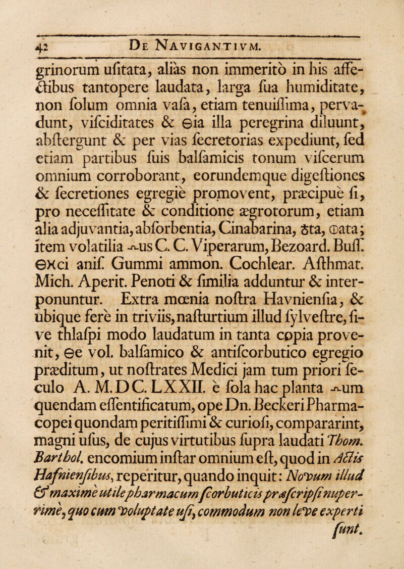 grinorum ufitata, alias non immerito in his affe¬ ctibus tantopere laudata, larga fua humiditate, non Iblum omnia vafa, etiam tenuiilima, perva¬ dunt, vifciditates & ©ia illa peregrina diluunt, ahftergunt & per vias lecretorias expediunt, fed etiam partibus luis balfamicis tonum vifcerum omnium corroborant, eorundemque digeltiones & fecretiones egregie promovent, praecipue fi, pro neceffitate & conditione aegrotorum, etiam alia adjuvantia, ablbrbentia, Cinabarina, Sta, ®ata; Item volatilia -^us C. C. Viperarum, Bezoard. Buff exci anff Gummi ammon. Cochlear. Afthmat, Mich. Aperit. Penoti & fimilia adduntur & inter¬ ponuntur. Extra moenia noftra Havnienfia, & ubique fere in triviis, nafturtium illud fylveftre, li¬ ve thlalpi modo laudatum in tanta copia prove¬ nit, ©e vol. ballamico & antilcorbutico egregio praeditum, ut noftrates Medici jam tum priori fe- culo A. M.DC. LXXII. e fola hac planta -^ura quendam effentificatum, ope Dn. Beckeri Pharma- copei quondam peritiffimi & curioli, compararint, magni ufus, de cujus virtutibus liipra laudati Thom. Bartbol. encomium inftar omnium eft, quod in dSHs Bafhienjibus, repentur, quando inquit: Novum illud maxime utile pharmacumfcorbuticis prtsfcripfinuper- rme7 quo cum Voluptate ujt7 commodum non leve experti funt.