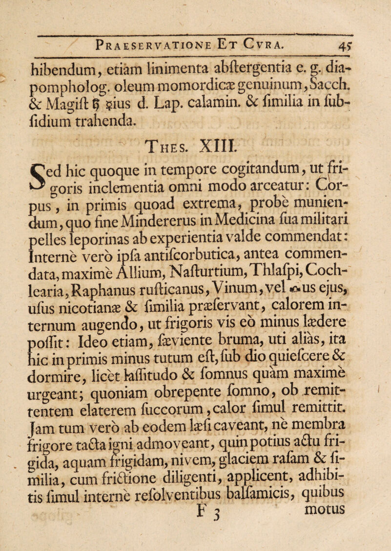 4? ^ J mmrnrn ti - - - — i r ■ —■ - . ... — — ■ '+ 1 - hibendum, etiam linimenta abftergentia e. g. dia- pompholog. oleum momordicte genuinum, Saech. & Magift § ?ius d. Lap. calamin. & fimilia in lub- fidium trahenda. Thes. XIII. Sed hic quoque in tempore cogitandum, ut fri¬ goris inclementia omni modo arceatur: Cor¬ pus , in primis quoad extrema, probe munien¬ dum, quo fine Mindererus in Medicina fua militari pelles leporinas ab experientia valde commendat c Interne vero ipfa antifcorbutica, antea commen¬ data, maxime Allium, Nafturtium, Thlafpi, Coch¬ learia, Raphanus rufticanus, Vinum, vel *>us ejus, ufus nicotianae & fimilia praefervant, calorem in¬ ternum augendo, ut frigoris vis eo minus laedere poflit: Ideo etiam, feviente bruma, uti alias, ita hic in primis minus tutum eft,fub dio cpiiefcere & dormire, licet laffitudo & fomnus quam maxime urgeant; quoniam obrepente fomno, ob remit¬ tentem elaterem luccorum, calor firnul remittit. Jam tum vero ab eodem laefi caveant, ne membra frigore ta&aigni admoveant, quin potius a£lu fri¬ gida, aquam frigidam, nivem, glaciem ralam & fi¬ milia, cum friaione diligenti, applicent, adhibi¬ tis fimul interne refolventibus bauamicis, quibus F ^ motus