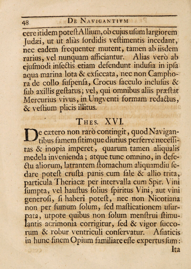 eere itidem poteft Allium, ob cujus ufum largiorem Judsei, ut ut alias lordidis veftimentis incedant, nec eadem frequenter mutent, tamen ab iisdem rarius, vel nunquam afficiantur. Alias vero ab ejufmodi infeftis etiam defendunt indufia in ipfa aqua marina lota & exficcata, nec non Campho- ra de collo fufpenfa, Crocus facculo inclufus & fub axillis geftatus; vel, qui omnibus aliis praffiat Mercurius vivus, in Ungventi formam reda&us, & veftium plicis illitus. Thes. XVI. De csetero non raro contingit, quod Navigan¬ tibus famem fitimque diutius perferre neceffi- tas & inopia imperet, quarum tamen aliqualis medela invenienda; atque tunc omnino, in defe- ftu aliorum, latrantem ftomachum aliquamdiu fe- dare poteft crufta panis cum fale & allio trita, particula Theriacas per intervalla cum Spir. Vini fumpta, vel hauftus folius fpiritus Vini, aut vini generoft, fi haberi poteft, nec non Nicotiana non per fumum folum, led mafticationem ufur- pata, utpote quibus non folum menftrui ftimu- lantis acrimonia corrigitur, fed & vigor lucco- rum & robur ventriculi confervatur. Afiaticis in hunc finem Opium familiare efle expertus fum : Ita