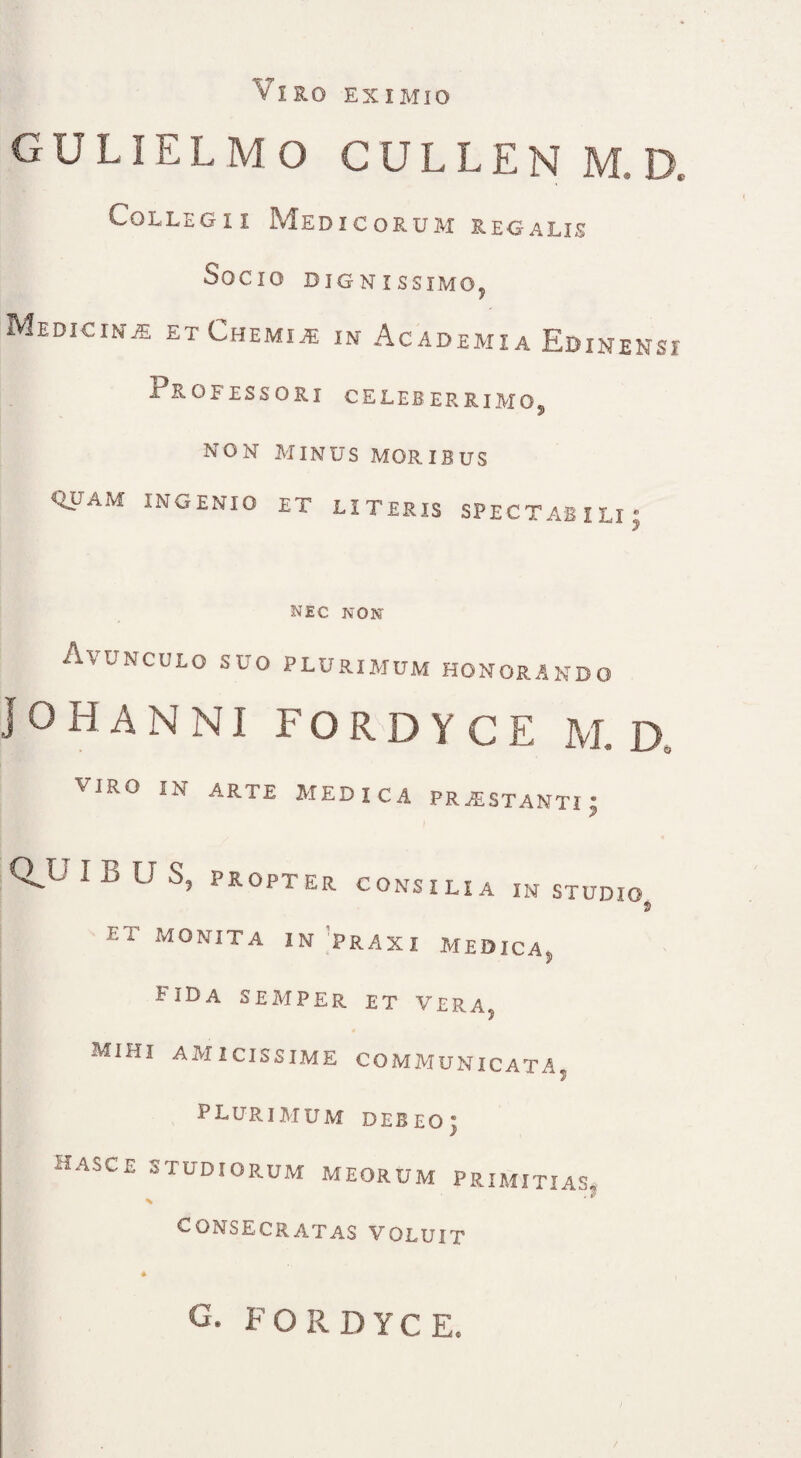 VIRO EXIMIO GULIELMO CULLEN M D. Collegii Medicorum regalis Socio dignissimo. Medicina etChemije in Academia Edinensi Professori celeberrimo, NON MINUS MORIBUS quam ingenio et literis spectabili; nec non Avunculo suo plurimum honorando JOHANNI FORD Y CE M. D. VIRO IN arte medica prostanti- I QJJ IBUS, PROPTER CONSILIA IN STUDIO 9 ET monita in traxi medica, fida semper et VERA, Mihi AMICISSIME COMMUNICATA» plurimum debeo; HASCE STUDIORUM MEORUM PRIMITIAS, CONSECRATAS VOLUIT G. FORDYCE.