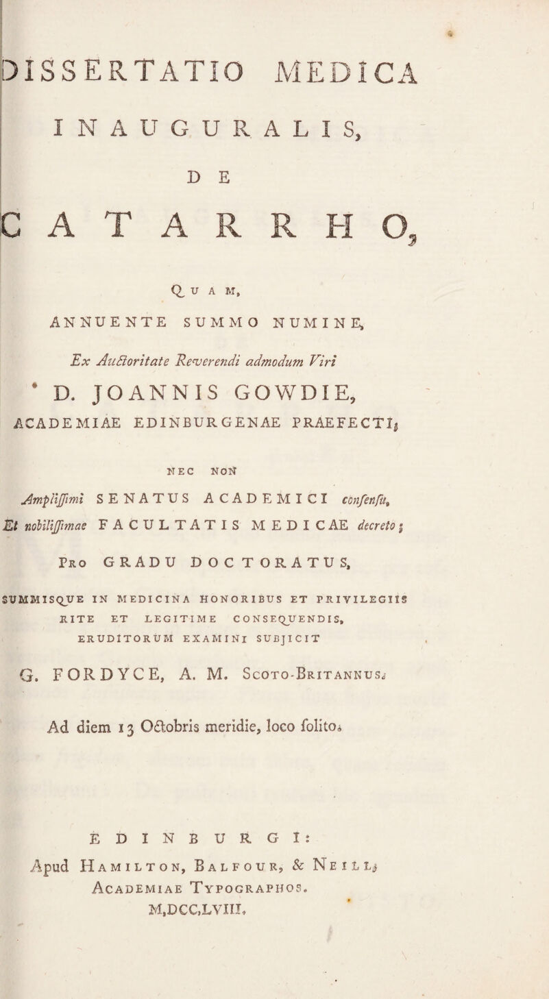 I N A U G U R A L I S, D E CATARRHO, Q, U A M, ANNUENTE SUMMO NUMINE, Ex Aufforitate Reverendi admodum Viri * D. JOANNIS GOWDIE, ACADEMIAE EDINBURGENAE PRAEFECTI, NEC NON AmpiiJJimi SENATUS ACADEMICI confenfut Et nolilijfimae FACULTATIS MEDIC AE decreto $ Pro GRADU DOCTORATUS, SUMMISQUE in medicina honoribus et TRIVILEGIIS RITE ET LEGITIME CONSEQUENDIS, ERUDITORUM EXAMINI SUBJICIT G. FORBYCE, A. M, Scoto-Britannus* Ad diem 13 Oftobris meridie, loco folito* EDINBURGI: Apud Hamilton, B a l f o u r, & Ne 1 L tj Academiae Typographo?. M,DCC,LVIIL