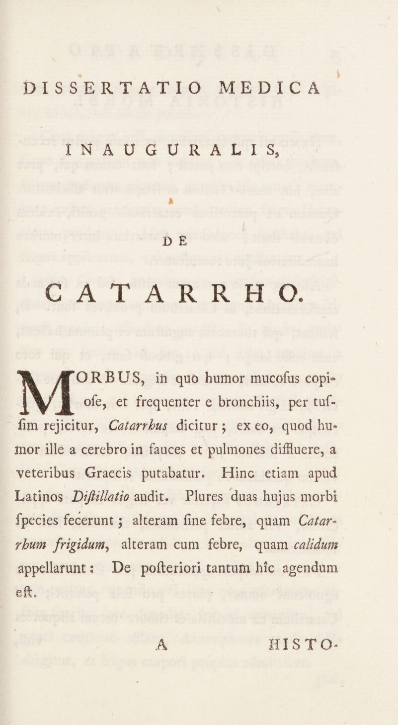 INAUGURALIS, k D E MORBUS, in quo humor mucofus copi* ofe? et frequenter e bronchiis, per tuf- lim rejicitur, Catanhus dicitur ; ex eo, quod hu» mor Ille a cerebro in fauces et pulmones diffluere, a veteribus Graecis putabatur* Hinc etiam apud Latinos Diftillatio audit. Plures duas hujus morbi fpecies fecerunt; alteram fine febre, quam Catar- rhum frigidum, alteram cum febre, quam calidum appellarunt: De pofteriorl tantum hic agendum eft. A HI STO-