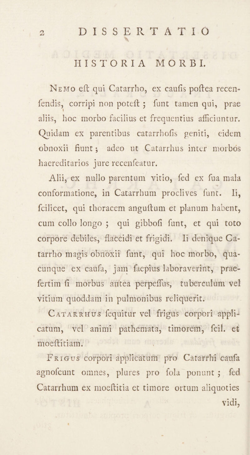 HISTORIA MORBI, Nemo eft qui Catarrho, ex caulis poftea recen» fendis, corripi non poteft ; funt tamen qui, prae aliis, hoc morbo facilius et frequentius afficiuntur* Quidam ex parentibus catarrhofis geniti, eidem obnoxii fiunt •, adeo ut Catarrhus inter morbos haereditarios jure recenfeatur. Alii, ex nullo parentum vitio, fed ex fua mala conformatione, in Catarrhum proclives funt. Ii, fcilicet, qui thoracem anguitum et planum habent, cum collo longo ; qui gibbofi funt, et qui toto corpore debiles, flaccidi et frigidi. Ii denique Ca» tarrho magis obnoxii funt, qui hoc morbo, qua¬ cunque ex caufa, jam faepius laboraverint, prae- fertfm fi morbus antea perpeffius, tuberculum vel vitium quoddam in pulmonibus reliquerit. Catarrhus fequitur vel frigus corpori appli¬ catum, vel animi pathemata, timorem, fcil. et moeftitiam. Frigus corpori applicatum pro Catarrhi caufa agnolcunt omnes, piares pro lola ponunt ; fed Catarrhum ex moeftitia ct timore ortum aliquoties vidi,