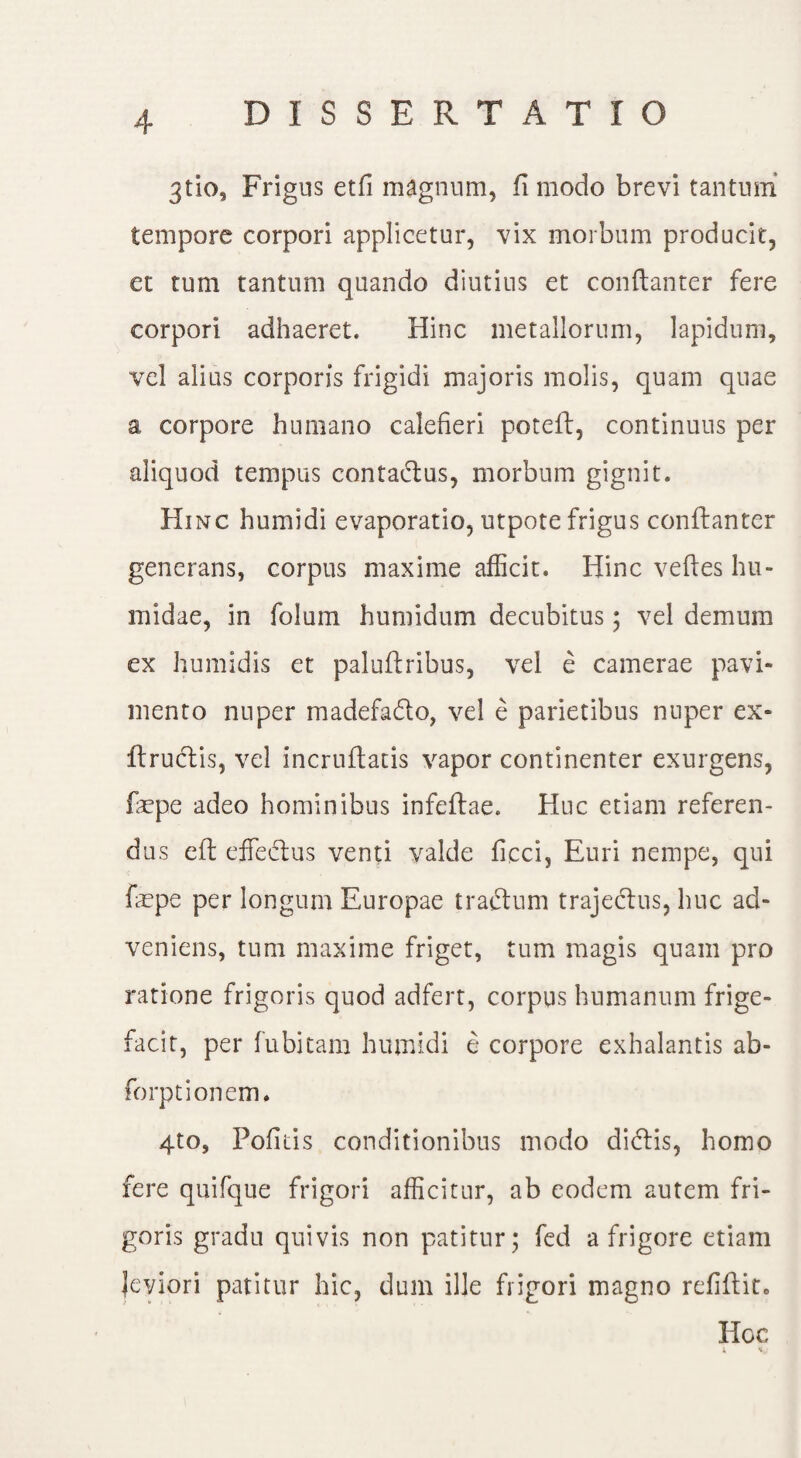 3tio. Frigus etfi magnum, fi modo brevi tantum tempore corpori applicetur, vix morbum producit, et tum tantum quando diutius et conftanter fere corpori adhaeret. Hinc metallorum, lapidum, vel alius corporis frigidi majoris molis, quam quae a corpore humano calefieri poteft, continuus per aliquod tempus contaftus, morbum gignit. Hinc humidi evaporatio, utpote frigus conftanter generans, corpus maxime afficit. Hinc veftes hu- midae, in folum humidum decubitus; vel demum ex humidis et paluftribus, vel e camerae pavi¬ mento nuper madefadto, vel e parietibus nuper ex- ftruclis, vel incruftatis vapor continenter exurgens, fiepe adeo hominibus infeftae. Huc etiam referen¬ dus eft effectus venti valde ficci, Euri nempe, qui fepe per longum Europae traftum trajectus, huc ad¬ veniens, tum maxime friget, tum magis quam pro ratione frigoris quod adfert, corpus humanum frige- facit, per fu bitam humidi e corpore exhalantis ab- forptionem. 4to, Pofitis conditionibus modo dictis, homo fere quifque frigori afficitur, ab eodem autem fri¬ goris gradu quivis non patitur; fed a frigore etiam Jeviori patitur hic, dum ille frigori magno refiftit* Hoc l it