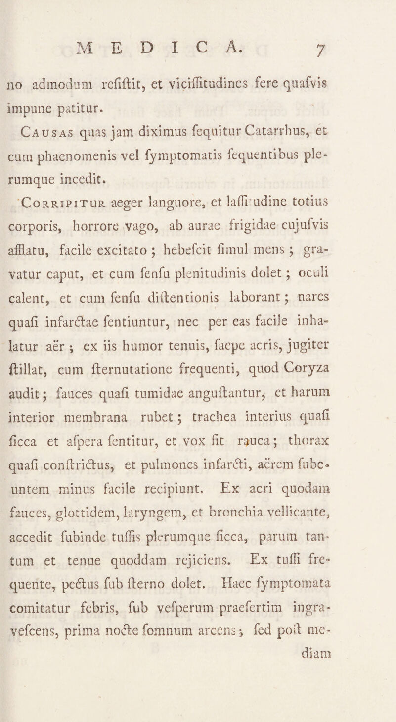 no admodum refiftit, et viciffitudines fere quafvis impune patitur. Causas quas jam diximus fequitur Catarrhus, et cum phaenomenis vei fymptomatis fequentibus ple¬ rumque incedit. 'Corripitur aeger languore, et latfrudine totius corporis, horrore vago, ab aurae frigidae cujufvis afflatu, facile excitato ; hebefcit fnnul mens ; gra¬ vatur caput, et cum fenfu plenitudinis dolet ; oculi calent, et cum fenfu dilten nonis laborant; nares quali infarctae fentiuntur, nec per eas facile inha¬ latur aer •, ex iis humor tenuis, faepe acris, jugiter ftillat, cum Iternutatione frequenti, quod Coryza audit; fauces quali tumidae anguftantur, et harum interior membrana rubet; trachea interius quali iicca et afpera fentitur, et vox fit rauca; thorax quali conltridtus, et pulmones infarcti, aerem fube» untem minus facile recipiunt. Ex acri quodam fauces, glottidem, laryngem, et bronchia vellicante, accedit fubinde tuflis plerumque ficca, parum tan¬ tum et tenue quoddam rejiciens. Ex tulli fre- quente, pedtus fub Iterno dolet. Haec fymptomata comitatur febris, fub vefpernm praefertim ingra- vefcens, prima nodte fomnum arcens j fed poit me¬ diam