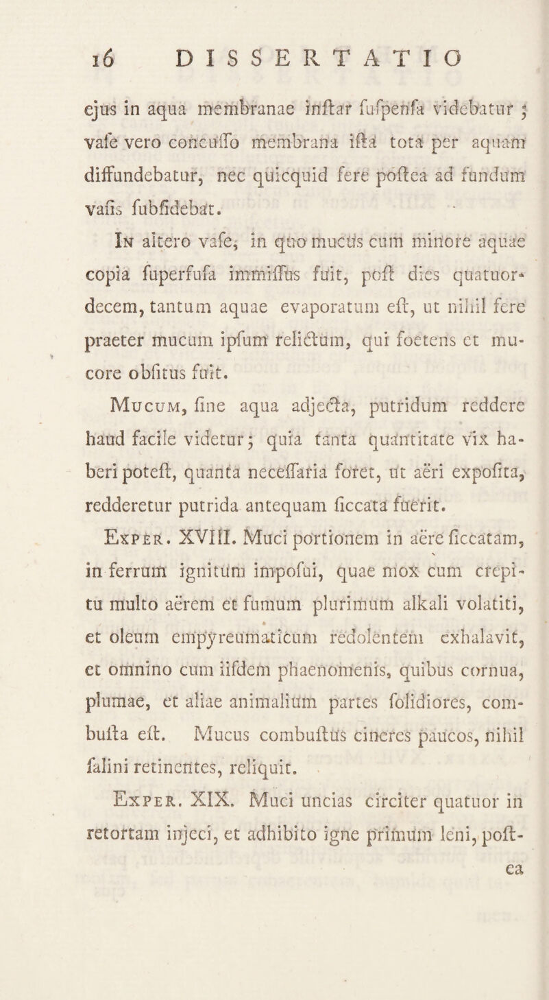 ejus in aqua membranae inftar fufpenfa videbatur * vale vero cericuffo membrana iftat tota per aquam diffundebatur, nec quicquid fere poflea ad fundum vafis fubfidebat. In altero vafe, in quo muctis cum miriore aquae copia fuperfufa immiffus fuit, pofl dies cuatuor- decem, tantum aquae evaporatum eft, ut nihil fere praeter mucum ipfum relictum, qui foetens et mu¬ core oblitus fuit. Mucum, fine aqua adjecta, putridum reddere haud facile videtur; quia tanta quantitate vix ha¬ beri poteft, quanta neceffaria foret, ut aeri expofita, redderetur putrida antequam ficcata fuerit. Exper. XVIII. Muci portionem in aere Hecatam, N in ferrum ignitum impofui, quae mox cum crepi¬ tu multo aerem et fumum plurimum alkali volatiti, / 4 • « et oleum empyreumaticum redolentem exhalavit, et omnino cum iifdem phaenomenis, quibus cornua, plumae, et aliae animalium partes folidiores, com- bufta eft. Mucus combufltts cineres paucos, nihil falini retinentes, reliquit. Exper. XIX. Muci uncias circiter quatuor in retortam injeci, et adhibito igne primum leni, poft- ea