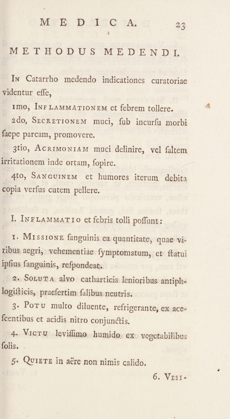 MEDICA. I METHODUS MEDENDI. \ In Catarrho medendo indicationes curatoriae videntur elfe, imo, Inflammationem et febrem tollere. 2do, Secretionem muci, fub incurfu morbi faepe parcam, promovere. 3tio, Acrimoniam muci delinire, vel faltem irritationem inde ortam, fopire. 4t0? Sanguinem et humores iterum debita copia verfus cutem pellere. 1. Inflammatio et febris tolli poliunt: I* Missione fanguinis ea quantitate, quae vi» ribus aegri, vehementiae fymptomatum, et flatui ipfius fanguinis, refpondeat. 2. Soluta alvo catharticis lenioribus antiph* logifticis, praefertim falibus neutris. 3' P°Tu multo diluente, refrigerante, ex ace- flentibus et acidis nitro conjundis. 4. Victu levillimo humido ex vegetabilibus folis. 5. Quiete in aere non nimis calido» 6. Vesi* 4