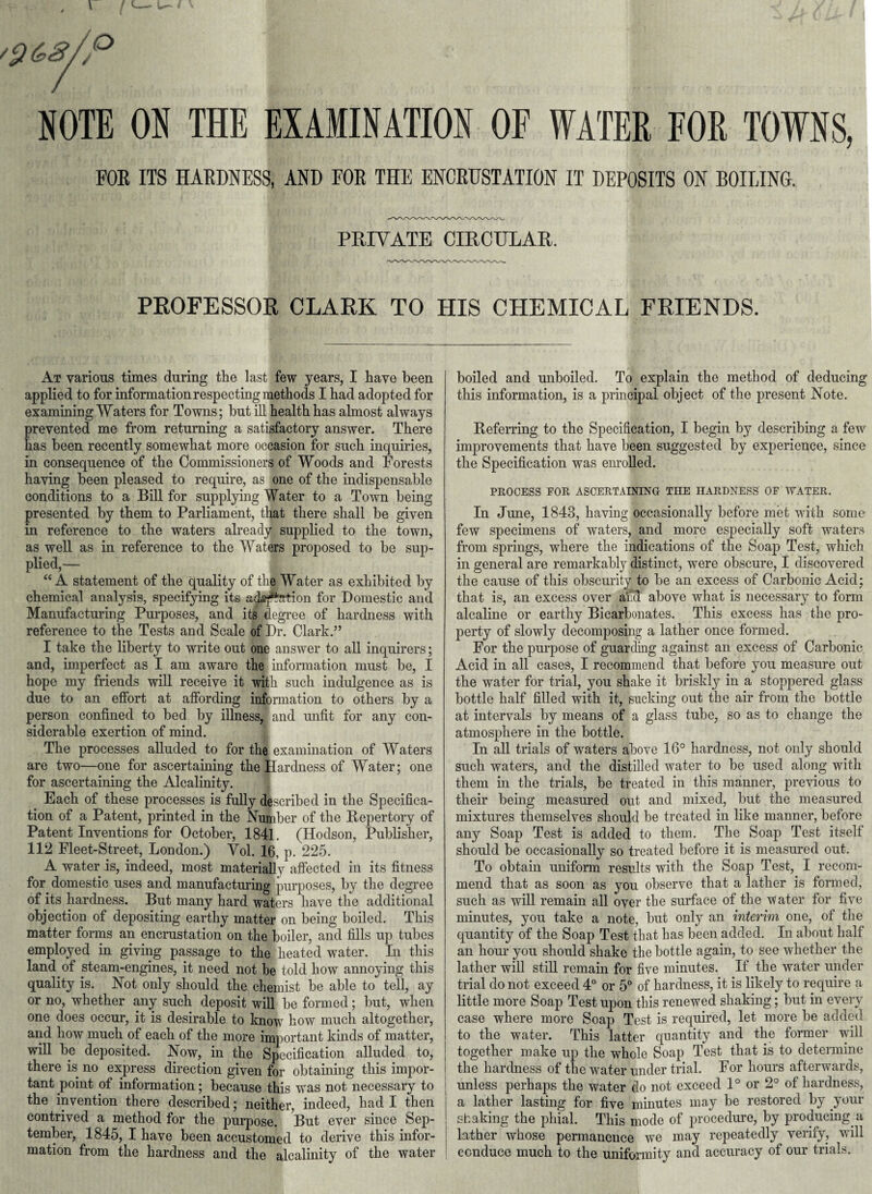 NOTE ON THE EXAMINATION OF WATER FOR TOWNS, FOE ITS HARDNESS, AND FOE THE ENCRUSTATION IT DEPOSITS ON BOILING. PRIVATE CIRCULAR. PROFESSOR CLARK TO HIS CHEMICAL FRIENDS. At various times during the last few years, I have been applied to for information respecting methods I had adopt ed for examining Waters for Towns; but ill health has almost always prevented me from returning a satisfactory answer. There has been recently somewhat more occasion for such inquiries, in consequence of the Commissioners of Woods and Forests having been pleased to require, as one of the indispensable conditions to a Bill for supplying Water to a Town being presented by them to Parliament, that there shall be given in reference to the waters already supplied to the town, as well as in reference to the Waters proposed to be sup¬ plied,— “A statement of the quality of the Water as exhibited by chemical analysis, specifying its adaption for Domestic and Manufacturing Purposes, and its degree of hardness with reference to the Tests and Scale of Dr. Clark.” I take the liberty to write out one answer to all inquirers; and, imperfect as I am aware the information must be, I hope my friends will receive it with such indulgence as is due to an effort at affording information to others by a person confined to bed by illness, and unfit for any con¬ siderable exertion of mind. The processes alluded to for the examination of Waters are two—one for ascertaining the Hardness of Water; one for ascertaining the Alcalinity. Each of these processes is fully described in the Specifica¬ tion of a Patent, printed in the Number of the Repertory of Patent Inventions for October, 1841. (Hodson, Publisher, 112 Fleet-Street, London.) Vol. 16, p. 225. A water is, indeed, most materially affected in its fitness for domestic uses and manufacturing purposes, by the degree of its hardness. But many hard waters have the additional objection of depositing earthy matter on being boiled. This matter forms an encrustation on the boiler, and fills up tubes employed in giving passage to the heated water. In this land of steam-engines, it need not he told how annoying this quality is. Not only should the chemist be able to tell, ay or no, whether any such deposit will be formed; but, when one does occur, it is desirable to know how much altogether, and how much of each of the more important kinds of matter, will be deposited. Now, in the Specification alluded to, there is no express direction given for obtaining this impor¬ tant point of information; because this was not necessary to | the invention there described; neither, indeed, had I then contrived a method for the purpose. But ever since Sep¬ tember, 1845, I have been accustomed to derive this infor¬ mation from the hardness and the alcalinity of the water boiled and unboiled. To explain the method of deducing this information, is a principal object of the present Note. Referring to the Specification, I begin by describing a few improvements that have been suggested by experience, since the Specification was enrolled. PROCESS FOR ASCERTAINING THE HARDNESS OF WATER. In June, 1843, having occasionally before met with some few specimens of waters, and more especially soft waters from springs, where the indications of the Soap Test, which in general are remarkably distinct, were obscure, I discovered the cause of this obscurity to be an excess of Carbonic Acid; that is, an excess over ami above what is necessary to form alcaline or earthy Bicarbonates. This excess has the pro¬ perty of slowly decomposing a lather once formed. For the purpose of guarding against an excess of Carbonic Acid in all cases, I recommend that before you measure out the water for trial, you shake it briskly in a stoppered glass bottle half filled with it, sucking out the air from the bottle at intervals by means of a glass tube, so as to change the atmosphere in the bottle. In all trials of waters above 16° hardness, not only should such waters, and the distilled water to be used along with them in the trials, be treated in this manner, previous to their being measured out and mixed, but the measured mixtures themselves should be treated in like manner, before any Soap Test is added to them. The Soap Test itself should be occasionally so treated before it is measured out. To obtain uniform results with the Soap Test, I recom¬ mend that as soon as you observe that a lather is formed, such as will remain all over the surface of the water for five minutes, you take a note, but only an interim one, of the quantity of the Soap Test that has been added. In about half an hour you should shake the bottle again, to see whether the lather will still remain for five minutes. If the water under trial do not exceed 4° or 5° of hardness, it is likely to require a little more Soap Test upon this renewed shaking; but in every case where more Soap Test is required, let more be added to the water. This latter quantity and the former will together make up the whole Soap Test that is to determine the hardness of the water under trial. For hours afterwards, unless perhaps the water do not exceed 1° or 2° of hardness, j a lather lasting for five minutes may be restored by your shaking the phial. This mode of procedure, by producing a lather whose permanence we may repeatedly verify, wall conduce much to the uniformity and accuracy of our trials.