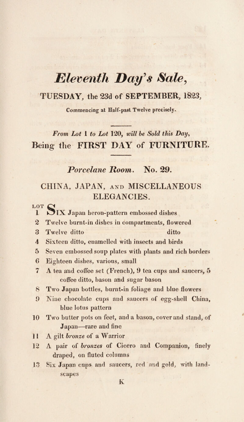 TUESDAY, the 23d of SEPTEMBER, 1823, Commencing at Half-past Twelve precisely. From Lot 1 to Lot 120, will be Sold this Day, Being the FIRST DAY of FURNITURE. Porcelane Hoorn. No. 29. CHINA, JAPAN, and MISCELLANEOUS ELEGANCIES. LOT CJ 1 k_5lX Japan heron-pattern embossed dishes 2 Twelve burnt-in dishes in compartments, flowered 3 Twelve ditto ditto 4 Sixteen ditto, enamelled with insects and birds 5 Seven embossed soup plates with plants and rich borders 6 Eighteen dishes, various, small 7 A tea and coffee set (French), 9 tea cups and saucers, 5 coffee ditto, bason and sugar bason 8 Two Japan bottles, burnt-in foliage and blue flowers 9 Nine chocolate cups and saucers of egg-shell China, blue lotus pattern 10 Two butter pots on feet, and a bason, cover and stand, of Japan-rare and fine 11 A gilt bronze of a Warrior 12 A pair of bronzes of Cicero and Companion, finely draped, on fluted columns 13 Six Japan cups and saucers, red and gold, with land¬ scapes K