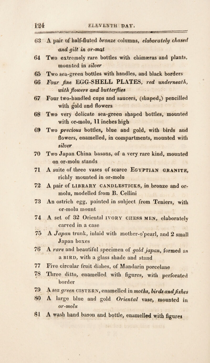 ~s.--;-■'-^^~r-—.-^r::■: r--- ■ ■ ■ '. 63 A pair of half-fluted bronze columns, elaborately chased and gilt in or-mqt 64 Two extremely rare bottles with chimseras and plants, mounted in silver 65 Two sea-green bottles with handles, and black borders 66 Four fine EGG-SHELL PLATES, red underneath, with flowers and butterflies 67 Four two-handled cups and saucers, (shaped,) pencilled with gold and flowers 68 Two very delicate sea-green shaped bottles, mounted with or-molu, 11 inches high 69 Two precious bottles, blue and gold, with birds and flowers, enamelled, in compartments, mounted with silver 70 Two Japan China basons, of a very rare kind, mounted on or-molu stands 71 A suite of three vases of scarce Egyptian granite, richly mounted in or-molu 72 A pair of library candlesticks, in bronze and or¬ molu, modelled from B. Cellini 73 An ostrich egg, painted in subject from Teniers, with or-molu mount 74 A set of 32 Oriental ivory chess men, elaborately carved in a case 75 A Japan trunk, inlaid with mother-o’pearl, and 2 small Japan boxes 76 A rare and beautiful specimen of gold japan, formed as a bird, with a glass shade and stand 77 Five circular fruit dishes, of Mandarin porcelane 78 Three ditto, enamelled with figures, with perforated border 79 A sea green cistern, enamelled in moths, birds andfishes 80 A large blue and gold Oriental vase, mounted in or-molu 81 A wash hand bason and bottle, enamelled with figures