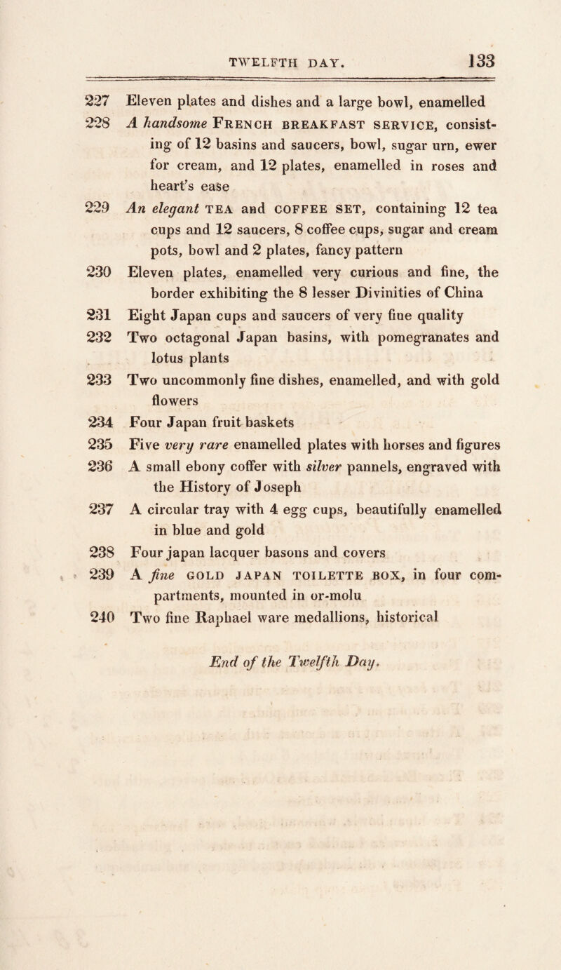227 Eleven plates and dishes and a large bowl, enamelled 228 A handsome French breakfast service, consist¬ ing of 12 basins and saucers, bowl, sugar urn, ewer for cream, and 12 plates, enamelled in roses and heart's ease 229 An elegant tea and COFFEE SET, containing 12 tea cups and 12 saucers, 8 coffee cups, sugar and cream pots, bowl and 2 plates, fancy pattern 230 Eleven plates, enamelled very curious and fine, the border exhibiting the 8 lesser Divinities of China 231 Eight Japan cups and saucers of very fine quality 232 Two octagonal Japan basins, with pomegranates and lotus plants 233 Two uncommonly fine dishes, enamelled, and with gold flowers 234 Four Japan fruit baskets 235 Five very rare enamelled plates with horses and figures 236 A small ebony coffer with silver pannels, engraved with the History of Joseph 237 A circular tray with 4 egg cups, beautifully enamelled in blue and gold 238 Four japan lacquer basons and covers 239 A fine gold japan toilette box, in four com¬ partments, mounted in or-molu 240 Two fine Raphael ware medallions, historical End of the Twelfth Day.
