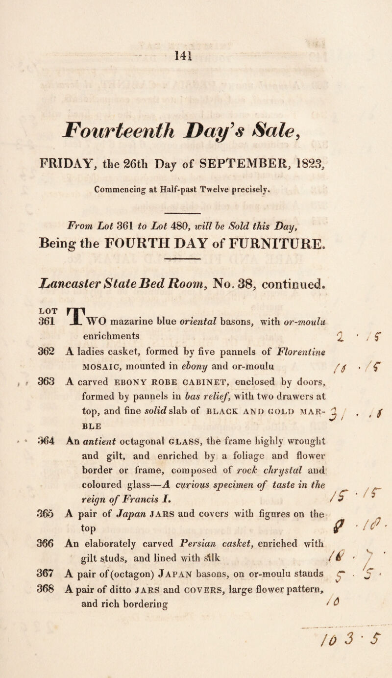 Fourteenth Day's Sale, FRIDAY, the 26th Day of SEPTEMBER, 1823, Commencing at Half-past Twelve precisely. From Lot 361 to Lot 480, will be Sold this Day, Being the FOURTH DAY of FURNITURE. Lancaster State Bed Room, No. 38, continued. ♦ f LOT 361 362 363 364 365 366 367 368 T n WO mazarine blue oriental basons, with or-moulu enrichments A ladies casket, formed by five pannels of Florentine MOSAIC, mounted in ebony and or-moulu A carved ebony ROBE cabinet, enclosed by doors, formed by pannels in bas relief \ with two drawers at top, and fine softdslab of black and gold mar- ^ BLE An antient octagonal GLASS, the frame highly wrought and gilt, and enriched by a foliage and flower border or frame, composed of rock chrysfal and coloured glass—A curious specimen of taste in the reign of Francis J. A pair of Japan JARS and covers with figures on the top An elaborately carved Persian casket, enriched with gilt studs, and lined with silk / if' A pair of (octagon) J APAN basons, on or-moulu stands A pair of ditto jars and covers, large flower pattern, and rich bordering / & /r v ■ , r ■ /r • , ( • /r • /<P- v , '4. 10 3 • S