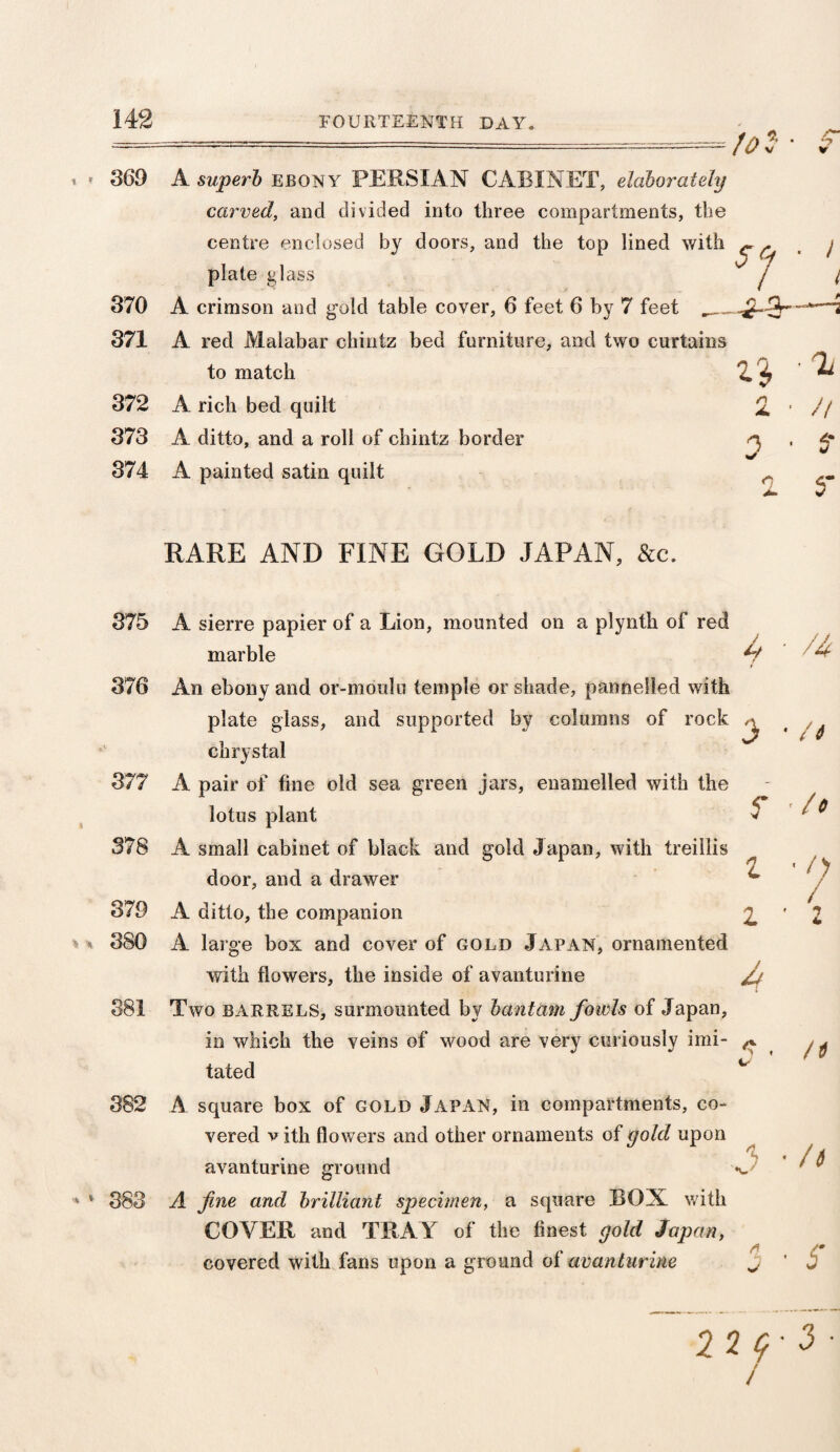 to * v /'•* V 369 A swperfc ebony PERSIAN CABINET, elaborately carved, and divided into three compartments, the centre enclosed by doors, and the top lined with ^ r plate glass / 370 A crimson and gold table cover, 6 feet 6 by 7 feet 371 A red Malabar chintz bed furniture, and two curtains to match 4 ^ 372 A rich bed quilt 2. ■ 373 A ditto, and a roll of chintz border q 374 A painted satin quilt ^ RARE AND FINE GOLD JAPAN, &c. tated * * 382 A square box of gold Japan, in compartments, co¬ vered vith (lowers and other ornaments of gold upon avanturine ground 383 A fine and brilliant specimen, a square BON with COYER and TRAY of the finest gold Japan, covered with fans upon a ground of avanturine J // 5* S /4 /t 375 A sierre papier of a Lion, mounted on a plynth of red marble 376 An ebony and or-moulu temple or shade, pannelled with plate glass, and supported by columns of rock ^ chrystal 377 A pair of fine old sea green jars, enamelled with the lotus plant 5 ' 6 378 A small cabinet of black and gold Japan, with treillis door, and a drawer ^ 379 A ditto, the companion 2. ' 2 v % 380 A large box and cover of gold Japan, ornamented with flowers, the inside of avanturine Jj. 381 Two barrels, surmounted by bantam fowls of Japan, in which the veins of wood are very curiously imi- ^ ^ /> / h S 2 2 Cf- 3 ■ /