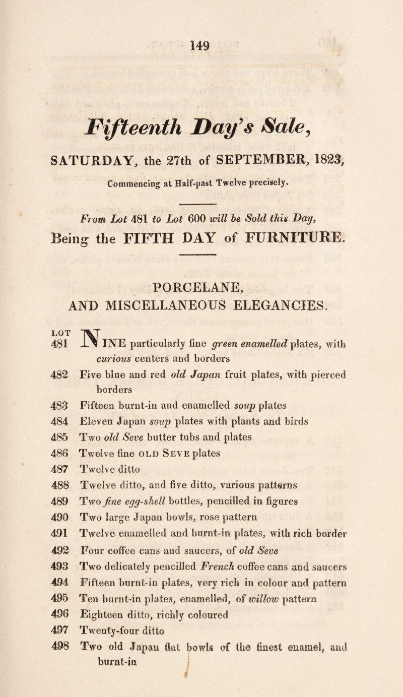 Fifteenth Day’s Sate, SATURDAY, the 27th of SEPTEMBER, 1823, Commencing at Half-past Twelve precisely. From Lot 481 to Lot 600 will be Sold this Day, Being the FIFTH DAY of FURNITURE. PORCELANE, AND MISCELLANEOUS ELEGANCIES. LOT 481 482 483 484 485 486 487 488 489 490 491 492 493 494 495 496 497 498 INE particularly fine green enamelled plates, with curious centers and borders Fiye blue and red old Japan fruit plates, with pierced borders Fifteen burnt-in and enamelled soup plates Eleven Japan soup plates with plants and birds Two old Seve butter tubs and plates Twelve fine old Seve plates Twelve ditto Twelve ditto, and five ditto, various patterns Two fine egg-shell bottles, pencilled in figures Two large Japan bowls, rose pattern Twelve enamelled and burnt-in plates, with rich border Four coffee cans and saucers, of old Seve Two delicately pencilled French coffee cans and saucers Fifteen burnt-in plates, very rich in colour and pattern Ten burnt-in plates, enamelled, of willow pattern Eighteen ditto, richly coloured Twenty-four ditto Two old Japan fiat bowls of the finest enamel, and burnt-in