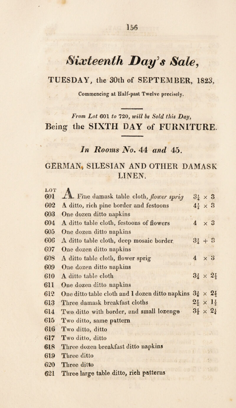 Sixteenth Day $ Sale, TUESDAY, the 30th of SEPTEMBER, 1823, / Commencing at Half-past Twelve precisely. From Lot 601 to 1*20, will be Sold this Day, Being the SIXTH DAY of FURNITURE. In Rooms No. 44 and 45. GERMAN, SILESIAN AND OTHER DAMASK LINEN. LOT 601 602 603 604 605 606 607 608 609 610 611 612 613 614 615 616 617 618 619 620 621 A Fine damask table cloth, flower spricj A ditto, rich pine border and festoons One dozen ditto napkins A ditto table cloth, festoons of flowers One dozen ditto napkins A ditto table cloth, deep mosaic border One dozen ditto napkins A ditto table cloth, flower sprig One dozen ditto napkins A ditto table cloth One dozen ditto napkins One ditto table cloth and 1 dozen ditto napkins Three damask breakfast cloths Two ditto with border, and small lozenge Two ditto, same pattern Two ditto, ditto Two ditto, ditto Three dozen breakfast ditto napkins Three ditto Three ditto Three large table ditto, rich patterns 3f x 3 41 x 3 4x3 3| + 3 4x3 3% x 2j 3| x 2f 2f x If 3f x 2i