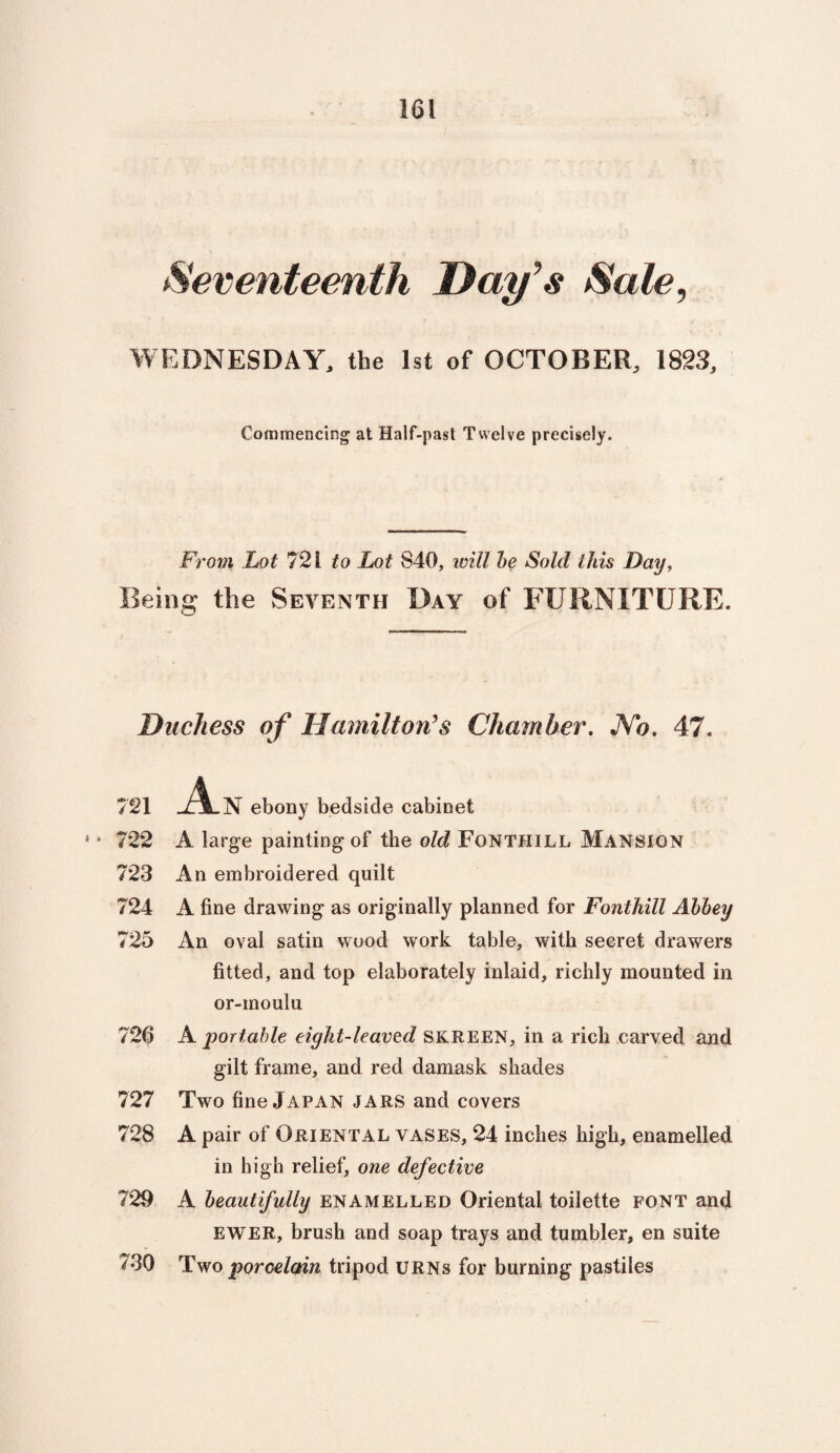 Seventeenth Day’s Sale, WEDNESDAY, the 1st of OCTOBER, 1823, Commencing' at Half-past Twelve precisely. From Lot 721 to Lot 840, will be Sold this Day, Being the Seventh Day of FURNITURE. Duchess of Hamilton’s Chamber. JYo. 47. 721 An ebony bedside cabinet * * 722 A large painting of the old Fonthill Mansion 723 An embroidered quilt 724 A fine drawing as originally planned for Fonthill Abbey 725 An oval satin wood work table, with secret drawers fitted, and top elaborately inlaid, richly mounted in or-moulu 726 A portable eight-leaved skreen, in a rich carved and gilt frame, and red damask shades 727 Two fine Japan jars and covers 728 A pair of Oriental vases, 24 inches high, enamelled in high relief, one defective 729 A beautifully enamelled Oriental toilette font and EWER, brush and soap trays and tumbler, en suite 730 Two porcelain tripod URNs for burning pastiles