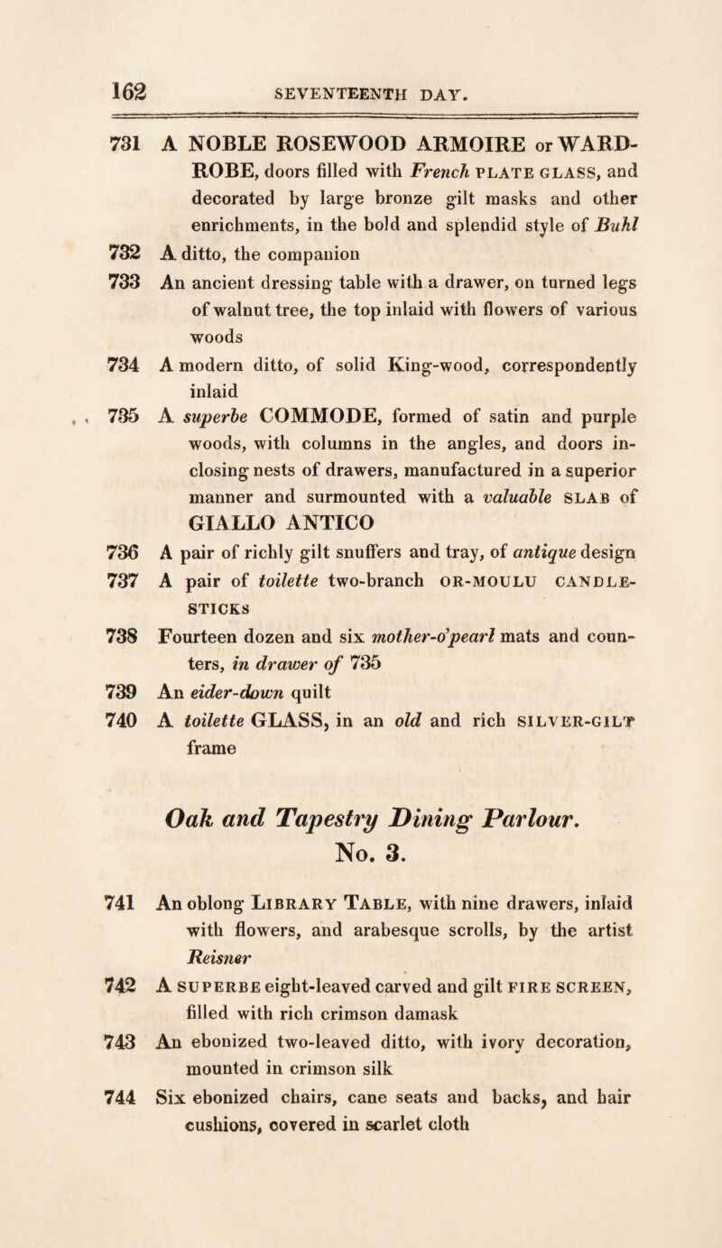 731 A NOBLE ROSEWOOD ARMOIRE or WARD¬ ROBE, doors filled with French plate glass, and decorated by large bronze gilt masks and other enrichments, in the bold and splendid style of Buhl 732 A ditto, the companion 733 An ancient dressing table with a drawer, on turned legs of walnut tree, the top inlaid with flo wers of various woods 734 A modern ditto, of solid King-wood, correspondency inlaid * 735 A superbe COMMODE, formed of satin and purple woods, with columns in the angles, and doors in¬ closing nests of drawers, manufactured in a superior manner and surmounted with a valuable slab of GIALLO ANTICO 736 A pair of richly gilt snuffers and tray, of antique design 737 A pair of toilette two-branch or-moulu candle¬ sticks 738 Fourteen dozen and six motlier-tipearl mats and coun¬ ters, in drawer of 735 739 An eider-down quilt 740 A toilette GLASS, in an old and rich silver-gilt frame i Oak and Tapestry Dining Parlour. No. 3. 741 An oblong Library Table, with nine drawers, inlaid with flowers, and arabesque scrolls, by the artist Reisner 742 A superbe eight-leaved carved and gilt fire screen, filled with rich crimson damask 743 An ebonized two-leaved ditto, with ivory decoration, mounted in crimson silk 744 Six ebonized chairs, cane seats and backs, and hair cushions, covered in scarlet cloth