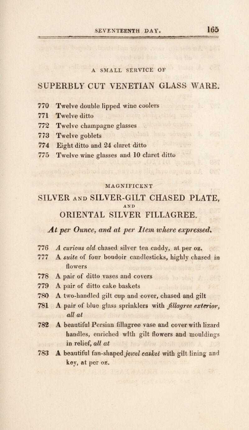 A SMALL SERVICE OF SUPERBLY CUT VENETIAN GLASS WARE. 770 Twelve double lipped wine coolers 771 Twelve ditto 772 Twelve champagne glasses 773 Twelve goblets 774 Eight ditto and 24 claret ditto 775 Twelve wine glasses and 10 claret ditto MAGNIFICENT SILVER and SILVER-GILT CHASED PLATE, AND ORIENTAL SILVER FILLAGREE. At per Ounce, and at per Item where expressed. 776 A curious old chased silver tea caddy, at per oz. 777 A suite of four boudoir candlesticks, highly chased in flowers 778 A pair of ditto vases and covers 779 A pair of ditto cake baskets 780 A two-handled gilt cup and cover, chased and gilt 781 A pair of blue glass sprinklers with Jillagree exterior, all at 782 A beautiful Persian Allagree vase and cover with lizard handles, enriched with gilt flowers and mouldings in relief, all at 783 A beautiful fan-shaped jewel casket with gilt lining and key, at per oz.