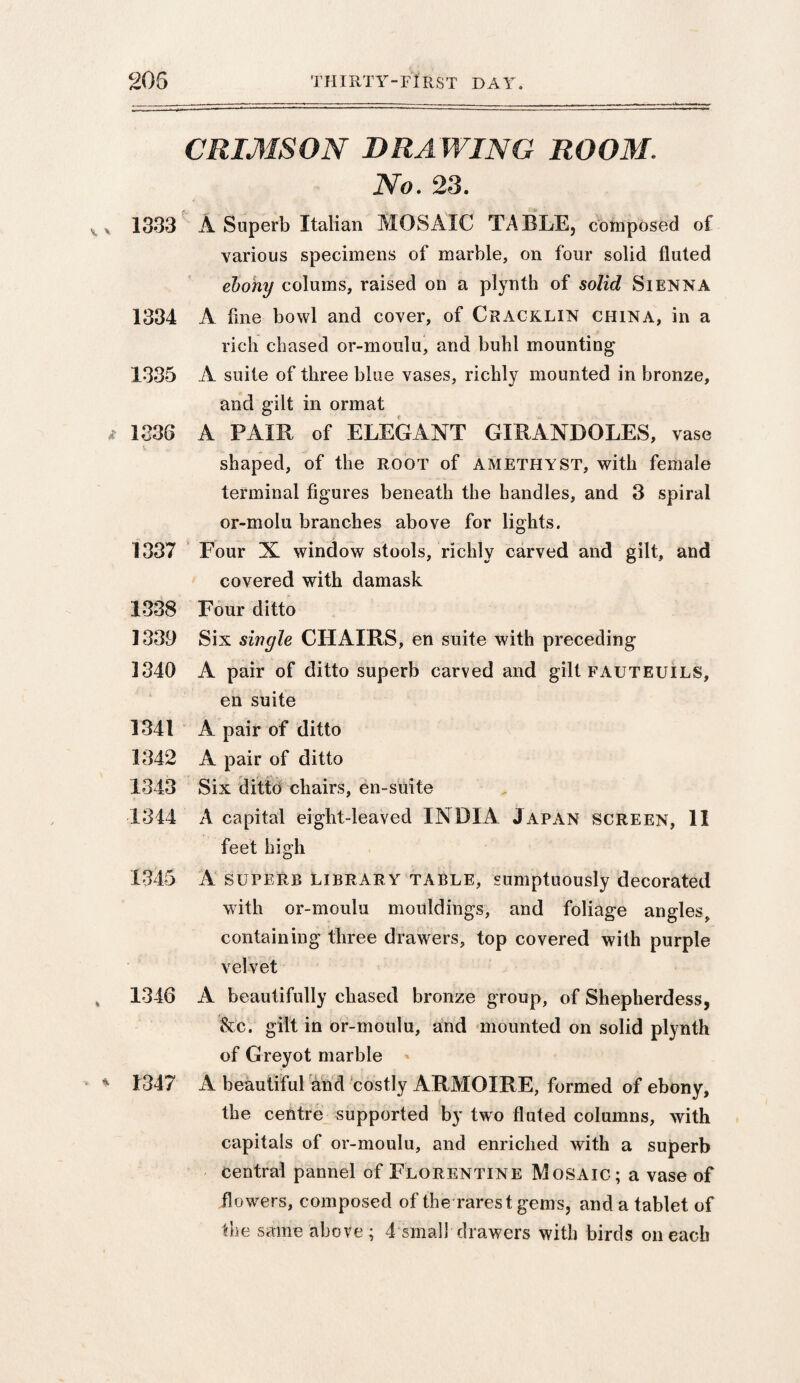 CRIMSON DRA WING ROOM. No. 23. 1333 A Superb Italian MOSAIC TABLE, composed of various specimens of marble, on four solid fluted ebony colums, raised on a plynth of solid Sienna 1334 A fine bowl and cover, of Cracklin china, in a rich chased or-moulu, and buhl mounting 1335 A suite of three blue vases, richly mounted in bronze, and gilt in orrnat 1336 A PAIR of ELEGANT GIRANDOLES, vase shaped, of the ROOT of amethyst, with female terminal figures beneath the handles, and 3 spiral or-molu branches above for lights. 1337 Four N window stools, richly carved and gilt, and covered with damask 1338 Four ditto 1339 Six single CHAIRS, en suite with preceding 1340 A pair of ditto superb carved and gilt fauteuils, en suite 1341 A pair of ditto 1342 A pair of ditto 1343 Six ditto chairs, en-suite 1344 A capital eight-leaved INDIA Japan screen, 11 feet high 1345 A superb library table, sumptuously decorated with or-moulu mouldings, and foliage angles, containing three drawers, top covered with purple velvet 1346 A beautifully chased bronze group, of Shepherdess, &c. gilt in or-moulu, and mounted on solid plynth of Greyot marble 1347 A beautiful and costly ARMOIRE, formed of ebony, the centre supported by two fluted columns, with capitals of or-moulu, and enriched with a superb central pannel of Florentine Mosaic; a vase of flowers, composed of the rarest gems, and a tablet of
