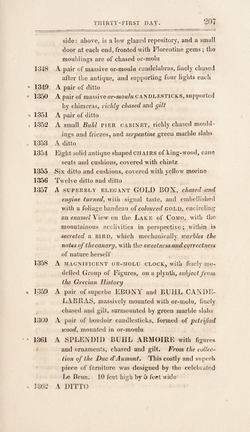 TIIIRT Y - FIR S T D A Y 1348 - 1349 - 1350 > 1351 , 1352 , 1353 1354 1355 1356 1357 1358 / % 1359 i > 1360 ‘ k 1361 1362 side: above, is a low glazed repository, and a small door at each end, fronted with Florentine gems ; the mouldings are of chased or-molu A pair of massive or-moulu candelabras, finely chased after the antique, and supporting four lights each A pair of ditto A pair of massive or-moulu CANDLESTICKS, supported by chimeras, richly chased and gilt A pair of ditto A small Buhl PIER cabinet, richly chased mould¬ ings and friezes, and serpentine green marble slabs A ditto Eight solid antique shaped CHAIRS of king-wood, cane seats and cushions, covered with chintz Six ditto and cushions, covered with yellow morine Twelve ditto and ditto A superbly elegant GOLD BOX, chased and engine turned, with signal taste, and embellished with a foliage bandeau of coloured gold, encircling an enamel View on the Lake of Como, with the mountainous acclivities in perspective; within is secreted a bird, which mechanically warbles the notes of the canary, with the sweetness and correctness of nature herself A MAGNIFICENT OR-MOLU clock, with finely mo¬ delled Group of Figures, on a plynth, subject from the Grecian History A pair of super be EBONY and BUHL CANDE- LABBAS, massively mounted with or-molu, finely chased and gilt, surmounted by green marble slabs A pair of boudoir candlesticks, formed of petrified wood, mounted in or-moulu A SPLENDID BUHL ARMOIRE with figures and ornaments, chased and gilt. From the collec¬ tion of the Due dAumont. This costly and superb piece of furniture was designed by the celebrated Le Brun. 10 feet high by 5 feel wide A DITTO