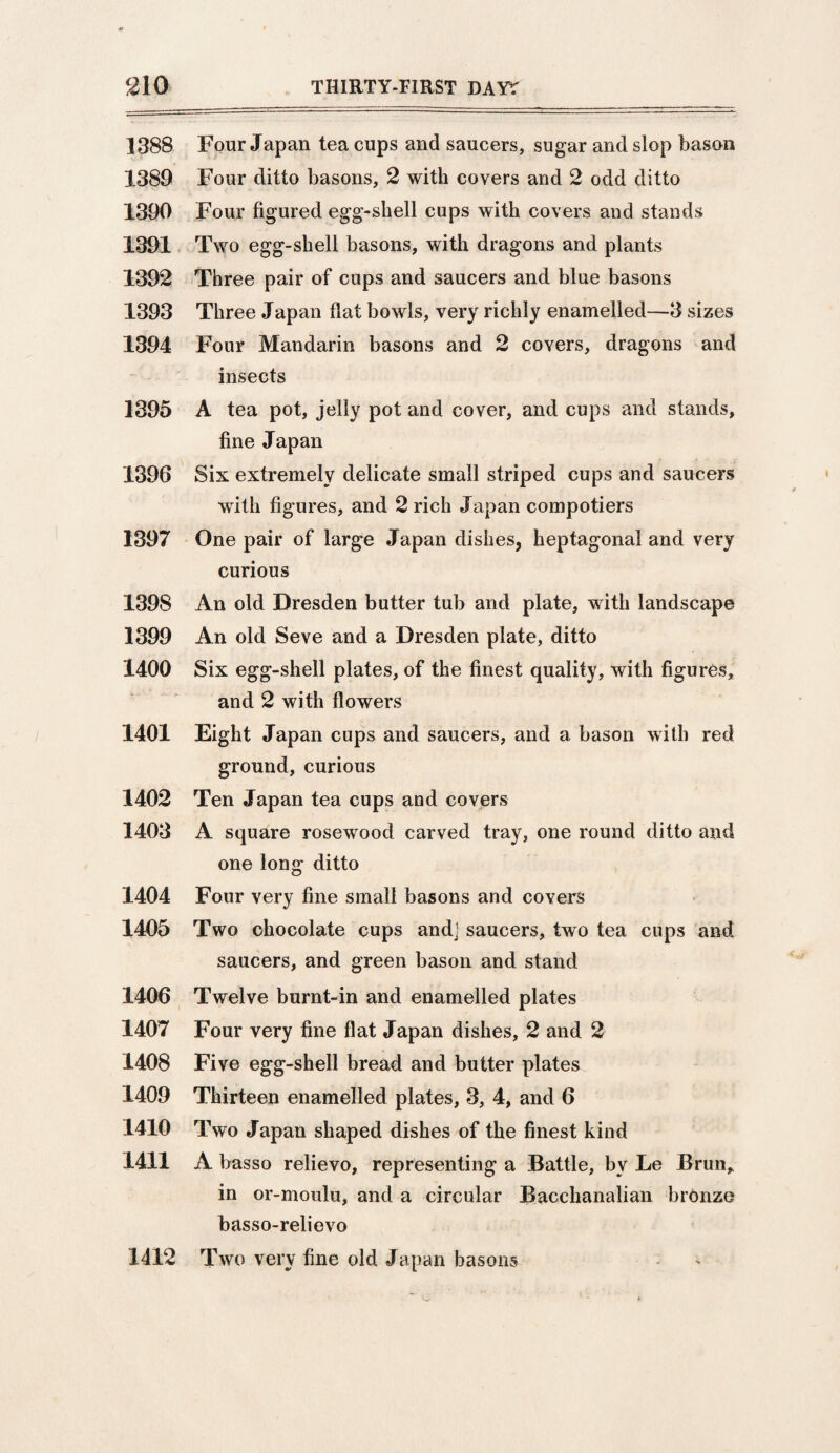 1388 Four Japan tea cups and saucers, sugar and slop bason 1389 Four ditto basons, 2 with covers and 2 odd ditto 1390 Four figured egg-shell cups with covers and stands 1391 Two egg- shell basons, with dragons and plants 1392 Three pair of cups and saucers and blue basons 1393 Three Japan flat bowls, very richly enamelled—3 sizes 1394 Four Mandarin basons and 2 covers, dragons and insects 1395 A tea pot, jelly pot and cover, and cups and stands, fine Japan 1396 Six extremely delicate small striped cups and saucers with figures, and 2 rich Japan compotiers 1397 One pair of large Japan dishes, heptagonal and very curious 1398 An old Dresden butter tub and plate, with landscape 1399 An old Seve and a Dresden plate, ditto 1400 Six egg-shell plates, of the finest quality, with figures, and 2 with flowers 1401 Eight Japan cups and saucers, and a bason with red ground, curious 1402 Ten Japan tea cups and covers 1403 A square rosewood carved tray, one round ditto and one long ditto 1404 Four very fine small basons and covers 1405 Two chocolate cups andj saucers, two tea cups and saucers, and green bason and stand 1406 Twelve burnt-in and enamelled plates 1407 Four very fine flat Japan dishes, 2 and 2 1408 Five egg-shell bread and butter plates 1409 Thirteen enamelled plates, 3, 4, and 6 1410 Two Japan shaped dishes of the finest kind 1411 A basso relievo, representing a Battle, by Le Brun, in or-moulu, and a circular Bacchanalian bronze basso-relievo 1412 Two very fine old Japan basons