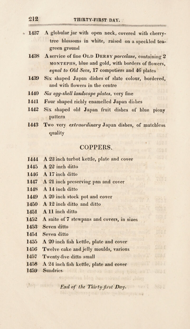 1437 A globular jar with open neck, covered with cherry- tree blossoms in white, raised on a speckled tea- green ground 1438 A service of fine Old Derbyporcelane, containing 2 montephs, blue and gold, with borders of flowers, equal to Old Seve, 17 compotiers and 46 plates 1439 Six shaped Japan dishes of slate colour, bordered, and with flowers in the centre 1440 Six egg-shell landscape plates, very fine 1441 Four shaped richly enamelled Japan dishes 1442 Six shaped old Japan fruit dishes of blue piony pattern 1443 Two very extraordinary Japan dishes, of matchless 1 quality COPPERS, 1444 A 23 inch turbot kettle, plate and cover 1445 A 22 inch ditto 1446 A 17 inch ditto 1447 A 21 inch preserving pan and cover 1448 A 14 inch ditto 1449 A 20 inch stock pot and cover 1450 A 12 inch ditto and ditto 1451 A 11 inch ditto 1452 A suite of 7 stewpans and covers, in sizes 1453 Seven ditto 1454 Seven ditto 1455 A 20 inch fish kettle, plate and cover 1456 Twelve cake and jelly moulds, various 1457 Twenty-five ditto small 1458 A 24 inch fish kettle, plate and cover 1459 Sundries End of the Thirty Jirst Day.