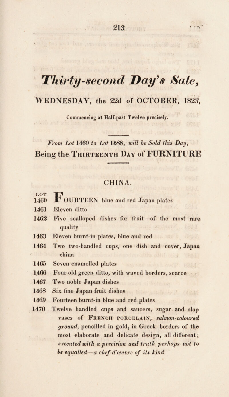 Thirty-second Day’s Sale, WEDNESDAY, the 22d of OCTOBER, 1823, Commencing at Half-past Twelve precisely. From Lot 1460 to Lot 1688, will be Sold this Day, Being the Thirteenth Day of FURNITURE CHINA. LOT 1/ 1460 Jl OURTEEN blue and red Japan plates 1461 Eleven ditto 1462 Five scalloped dishes for fruit—of the most rare quality 1463 Eleven burnt-in plates, blue and red 1464 Two two-handled cups, one dish and cover, Japan china s 1465 Seven enamelled plates 1466 Four old green ditto, with waved borders, scarce 1467 Two noble Japan dishes 1468 Six fine Japan fruit dishes 1469 Fourteen burnt-in blue and red plates 1470 Twelve handled cups and saucers, sugar and slop vases of French porcelain, salmon-coloured ground, pencilled in gold, in Greek borders of the most elaborate and delicate design, all different; executed with a precision and truth perhaps not to be equalled—a chef-d'oeuvre of its kind