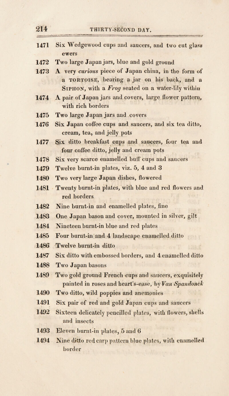 1471 Six Wedgewood cups and saucers, and two cut glass ewers 1472 Two large Japan jars, blue and gold ground 1473 A very curious piece of Japan china, in the form of a TORTOISE, bearing a jar on his back, and a Siphon, with a Frog seated on a water-lily within 1474 A pair of Japan jars and covers, large flower pattern, with rich borders 1475 Two large Japan jars and covers 1476 Six Japan coffee cups and saucers, and six tea ditto, cream, tea, and jelly pots 1477 Six ditto breakfast cups and saucers, four tea and four coffee ditto, jelly and cream pots 1478 Six very scarce enamelled buff cups and saucers 1479 Twelve burnt-in plates, viz. 5, 4 and 3 1480 Two very large Japan dishes, flowered 1481 Twenty burnt-in plates, with blue and red flowers and red borders 1482 Nine burnt-in and enamelled plates, fine 1483 One Japan bason and cover, mounted in silver, gilt 1484 Nineteen burnt-in blue and red plates 1485 Four burnt-in and 4 landscape enamelled ditto 1486 Twelve burnt-in ditto 1487 Six ditto with embossed borders, and 4 enamelled ditto 1488 Two Japan basons 1489 Two gold ground French cups and saucers, exquisitely painted in roses and heart's-ease, by Van SpancloncJc 1490 Two ditto, wild poppies and anemonies 1491 Six pair of red and gold Japan cups and saucers 1492 Sixteen delicately pencilled plates, with flowers, shells and insects Eleven burnt-in plates, 5 and 6 Nine ditto red carp pattern blue plates, with enamelled border 1493 1494