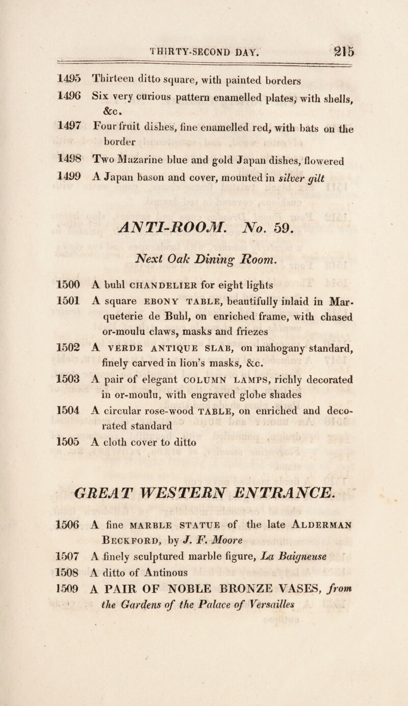 1405 Thirteen ditto square, with painted borders 1406 Six very curious pattern enamelled plates; with shells, &c, 1497 Four fruit dishes, fine enamelled red, with bats on the border 1498 Two Mazarine blue and gold Japan dishes, flowered 1400 A Japan bason and cover, mounted in silver gilt ANTI-ROOM. No. 59. Next Oak Dining Room. 1500 A buhl CHANDELIER for eight lights 1501 A square ebony table, beautifully inlaid in Mar- queterie de Buhl, on enriched frame, with chased or-moulu claws, masks and friezes 1502 A VERDE ANTIQUE SLAB, on mahogany standard, finely carved in lion’s masks, &c. 1503 A pair of elegant column lamps, richly decorated in or-moulu, with engraved globe shades 1504 A circular rose-wood table, on enriched and deco- . . t . . v e rated standard 1505 A cloth cover to ditto GREAT WESTERN ENTRANCE. 1506 A fine marble statue of the late Alderman Beckford, by J. F. Moore 1507 A finely sculptured marble figure, La Baigneuse 1508 A ditto of Antinous 1509 A PAIR OF NOBLE BRONZE VASES, from the Gardens of the Palace of Versailles
