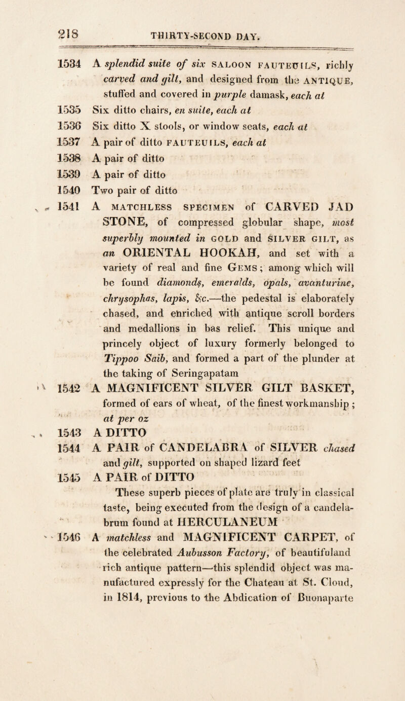 1534 A. splendid suite of six saloon fauteuils, richly carved and gilt, and designed from the ANTIQUE, stuffed and covered in purple damask, each at 1535 Six ditto chairs, en suite, each at 1536 Six ditto X stools, or window seats, each at 1537 A pair of ditto fauteuils, each at 1538 A pair of ditto 1539 A pair of ditto 1540 Two pair of ditto 1541 A MATCHLESS SPECIMEN of CARVED J AD STONE, of compressed globular shape, most superbly mounted in gold and silver gilt, as an ORIENTAL HOOKAH, and set with a variety of real and fine Gems ; among which will be found diamonds, emeralds, opals, avanturine, chrysoplias, lapis, &c.—the pedestal is elaborately chased, and enriched with antique scroll borders v vr ___ and medallions in bas relief. This unique and princely object of luxury formerly belonged to Tippoo Saib, and formed a part of the plunder at the taking of Seringapatam 1542 A MAGNIFICENT SILVER GILT BASKET, formed of ears of wheat, of the finest workmanship ; at per oz 1543 A DITTO 1544 A PAIR of CANDELABRA of SILVER chased and gilt, supported on shaped lizard feet 1545 A PAIR of DITTO These superb pieces of plate are truly in classical taste, being executed from the design of a candela- * brum found at HERCULANEUM 1546 A matchless and MAGNIFICENT CARPET, of the celebrated Aubusson Factory, of beautifuland rich antique pattern—this splendid object was ma¬ nufactured expressly for the Chateau at St. Cloud, in 1814, previous to the Abdication of Buonaparte