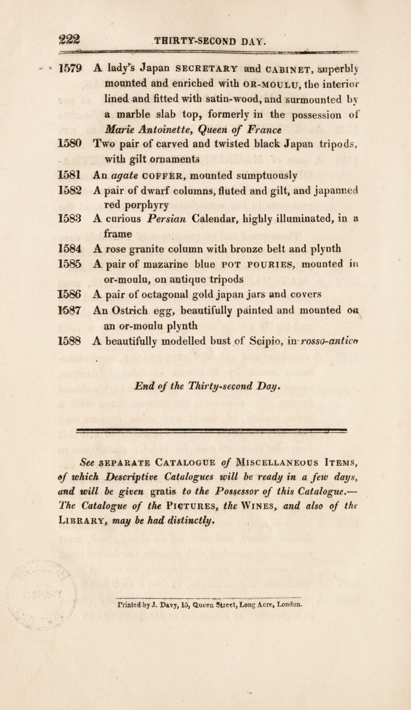 * 1579 1580 1581 1582 1583 1584 1585 1586 1587 1588 A lady's Japan secretary and cabinet, superbly mounted and enriched with or-moulu, the interior lined and fitted with satin-wood, and surmounted by a marble slab top, formerly in the possession of Marie Antoinette, Queen of France Two pair of carved and twisted black Japan tripods, with gilt ornaments An agate coffer, mounted sumptuously A pair of dwarf columns, fluted and gilt, and japanned red porphyry A curious Persian Calendar, highly illuminated, in a frame A rose granite column with bronze belt and plynth A pair of mazarine blue pot fouRIES, mounted in or-moulu, on antique tripods A pair of octagonal gold japan jars and covers An Ostrich egg, beautifully painted and mounted ou an or-moulu plynth A beautifully modelled bust of Scipio, in rosso-antico End of the Thirty-second Day. See separate Catalogue of Miscellaneous Items, of which Descriptive Catalogues will he ready in a few dayst and will be given gratis to the Possessor of this Catalogue.— The Catalogue of the Pictures, the Wines, and also of the Library, may he had distinctly. Printed by J. Davy, 15, Queen Street, Long Acre, London.